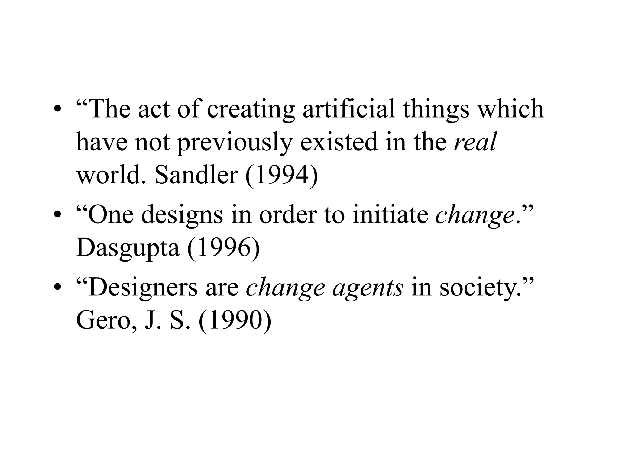 • “The act of creating artificial things which
have not previously existed in the real
world. Sandler (1994)
• “One designs in order to initiate change.”
Dasgupta (1996)
• “Designers are change agents in society.”
Gero, J. S. (1990)
 