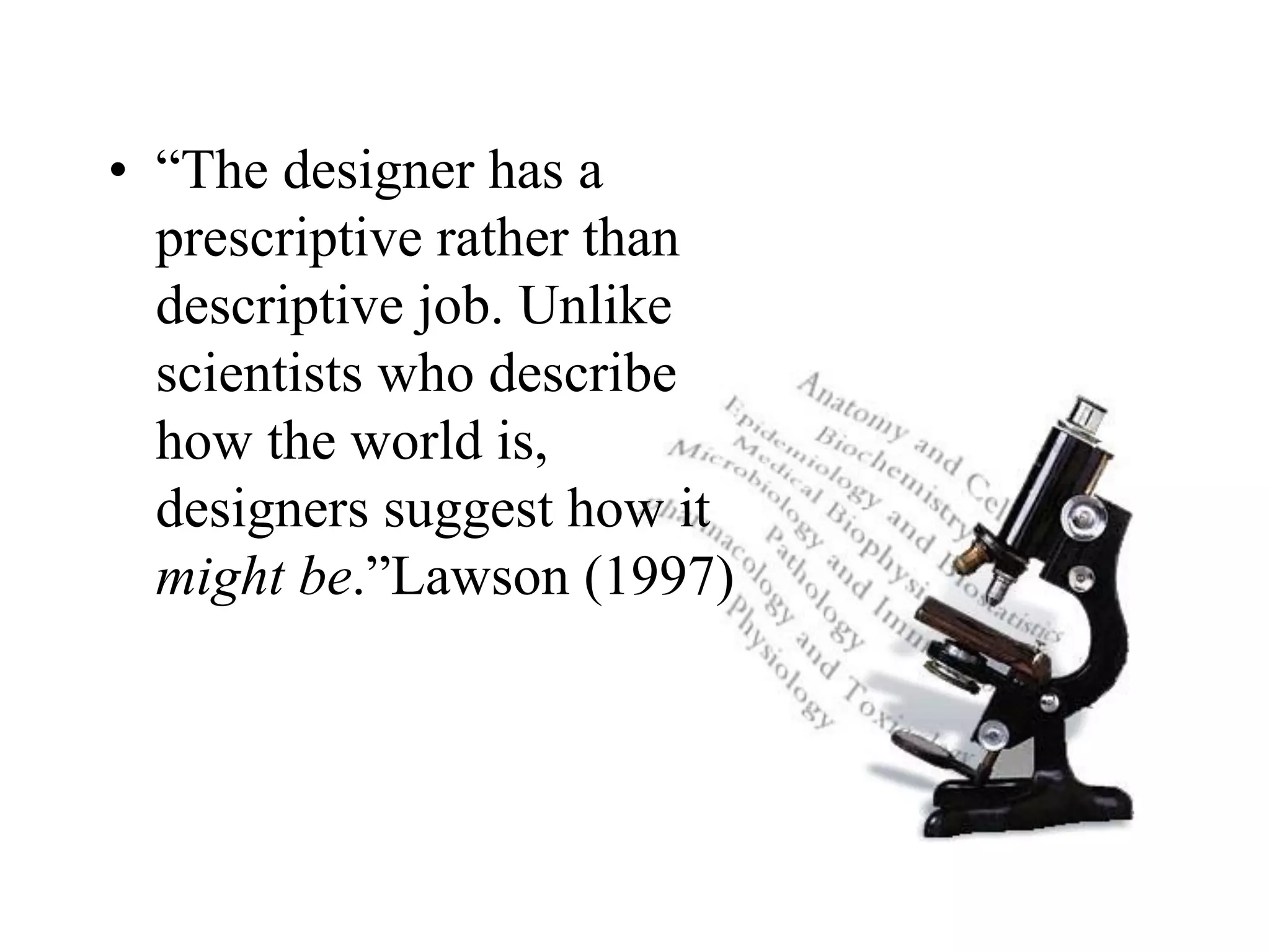 • “The designer has a
prescriptive rather than
descriptive job. Unlike
scientists who describe
how the world is,
designers suggest how it
might be.”Lawson (1997)
 