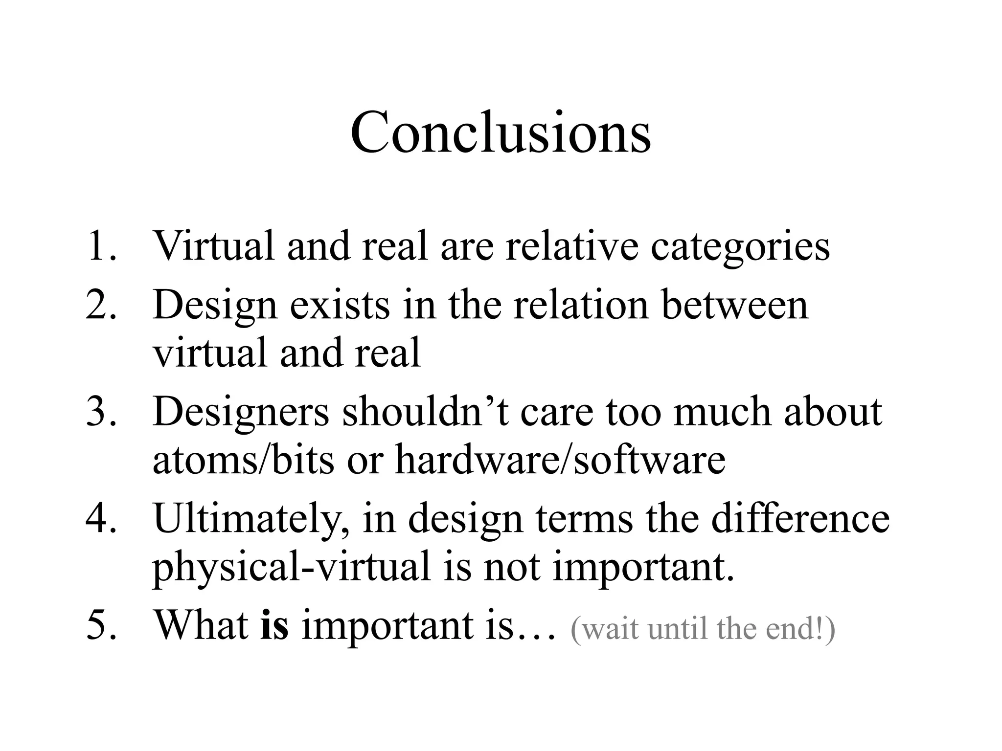 Conclusions
1. Virtual and real are relative categories
2. Design exists in the relation between
virtual and real
3. Designers shouldn’t care too much about
atoms/bits or hardware/software
4. Ultimately, in design terms the difference
physical-virtual is not important.
5. What is important is… (wait until the end!)
 