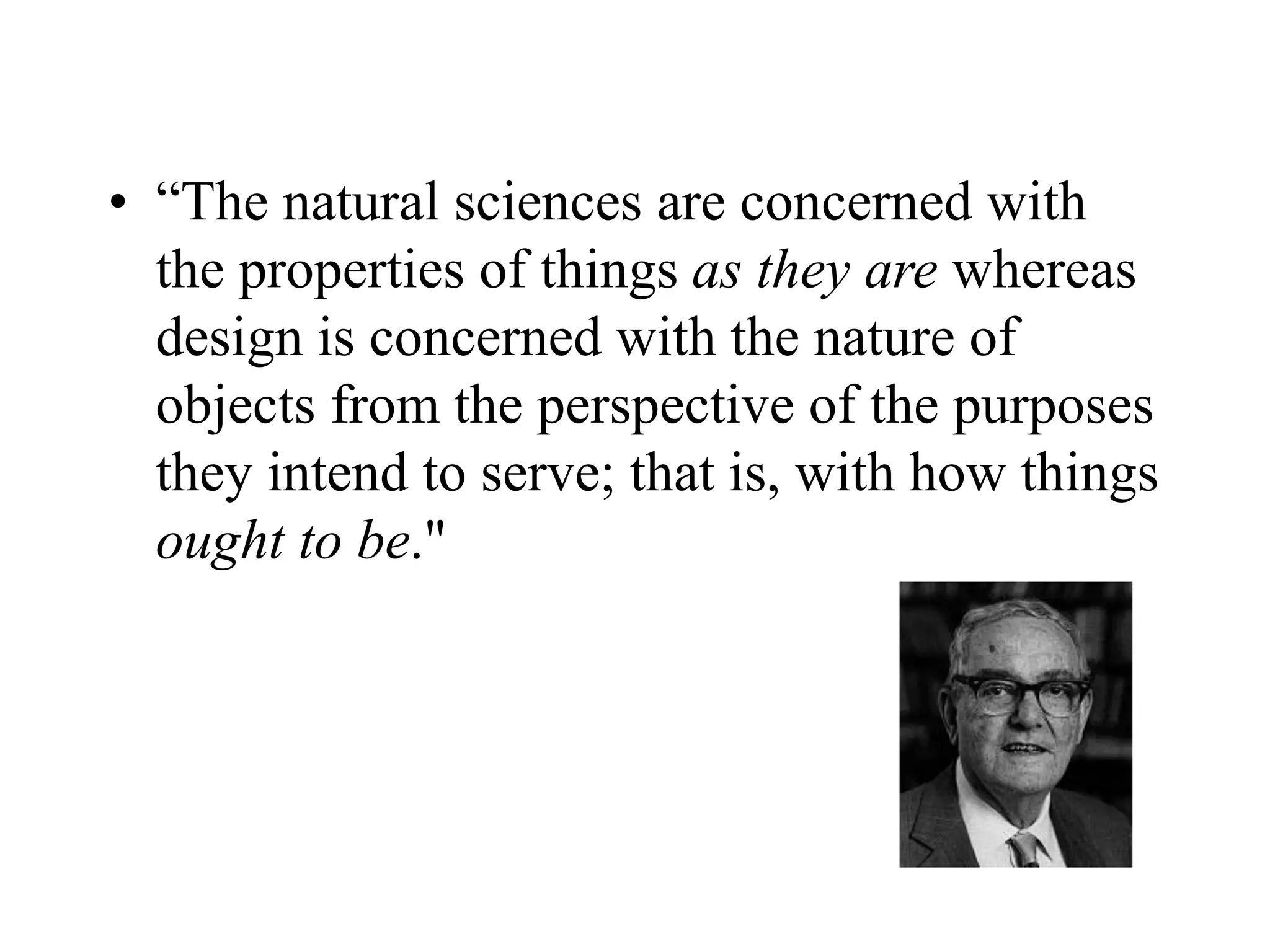 • “The natural sciences are concerned with
the properties of things as they are whereas
design is concerned with the nature of
objects from the perspective of the purposes
they intend to serve; that is, with how things
ought to be."
 