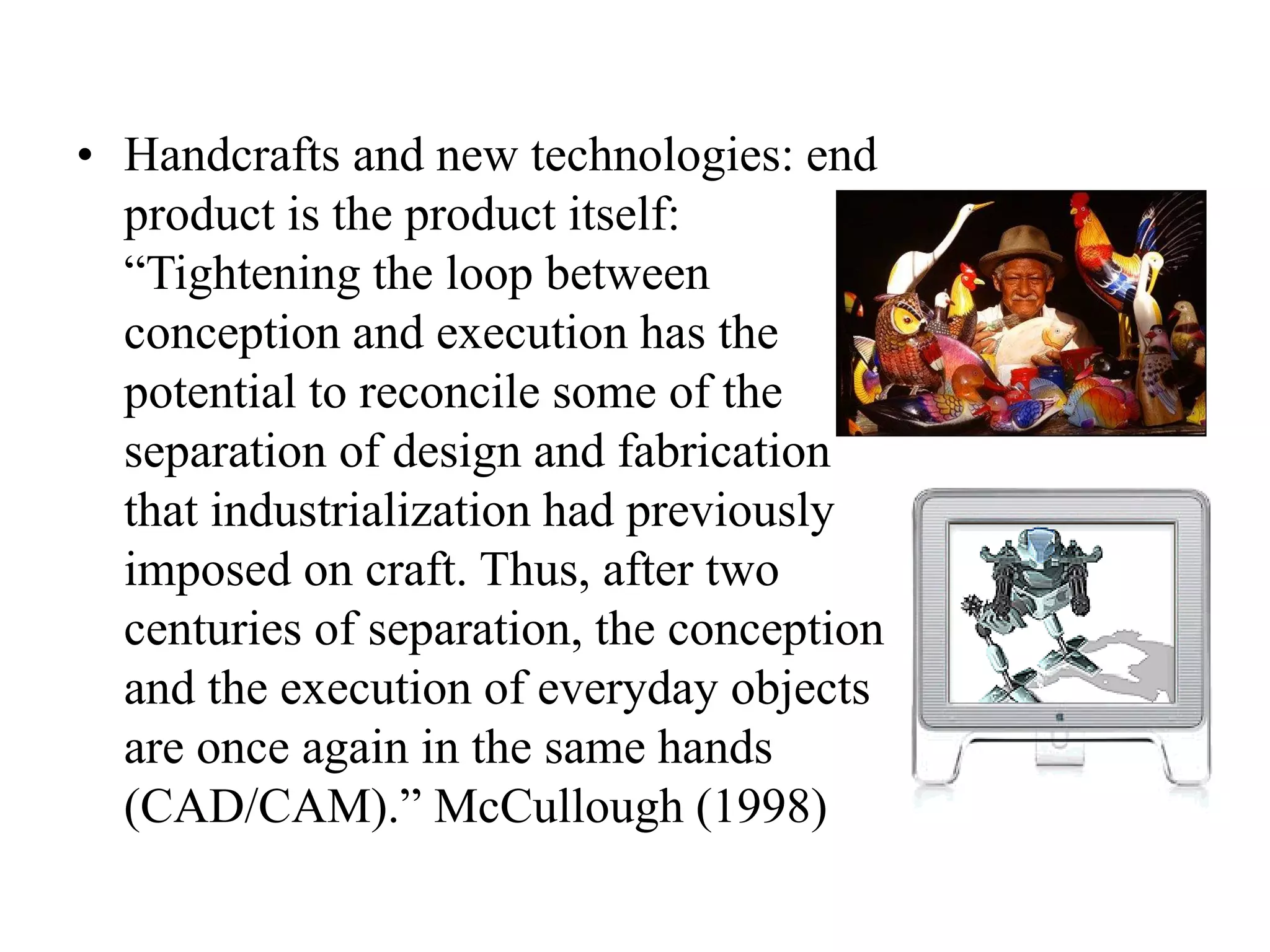 • Handcrafts and new technologies: end
product is the product itself:
“Tightening the loop between
conception and execution has the
potential to reconcile some of the
separation of design and fabrication
that industrialization had previously
imposed on craft. Thus, after two
centuries of separation, the conception
and the execution of everyday objects
are once again in the same hands
(CAD/CAM).” McCullough (1998)
 