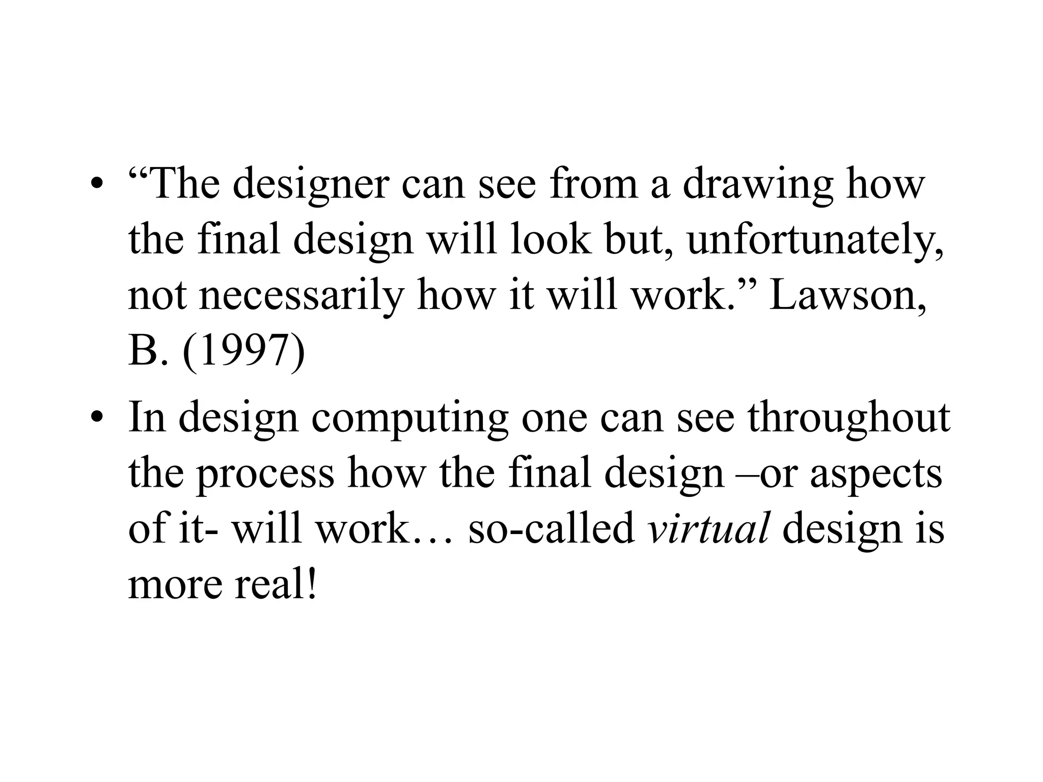 • “The designer can see from a drawing how
the final design will look but, unfortunately,
not necessarily how it will work.” Lawson,
B. (1997)
• In design computing one can see throughout
the process how the final design –or aspects
of it- will work… so-called virtual design is
more real!
 