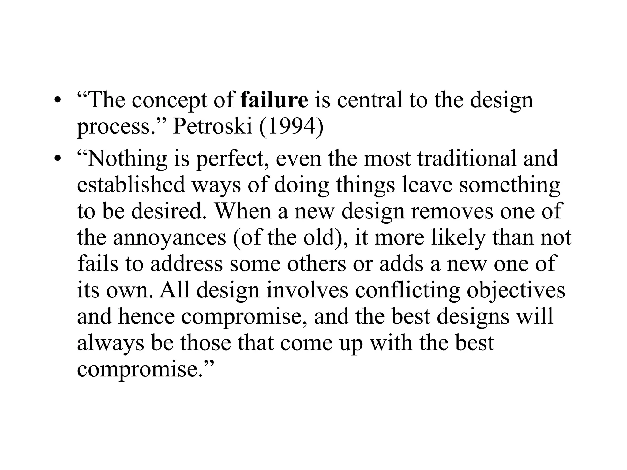 • “The concept of failure is central to the design
process.” Petroski (1994)
• “Nothing is perfect, even the most traditional and
established ways of doing things leave something
to be desired. When a new design removes one of
the annoyances (of the old), it more likely than not
fails to address some others or adds a new one of
its own. All design involves conflicting objectives
and hence compromise, and the best designs will
always be those that come up with the best
compromise.”
 