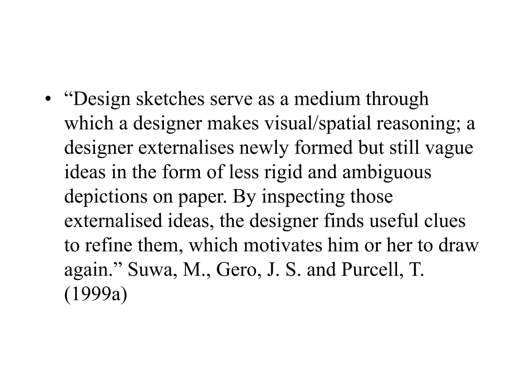 • “Design sketches serve as a medium through
which a designer makes visual/spatial reasoning; a
designer externalises newly formed but still vague
ideas in the form of less rigid and ambiguous
depictions on paper. By inspecting those
externalised ideas, the designer finds useful clues
to refine them, which motivates him or her to draw
again.” Suwa, M., Gero, J. S. and Purcell, T.
(1999a)
 