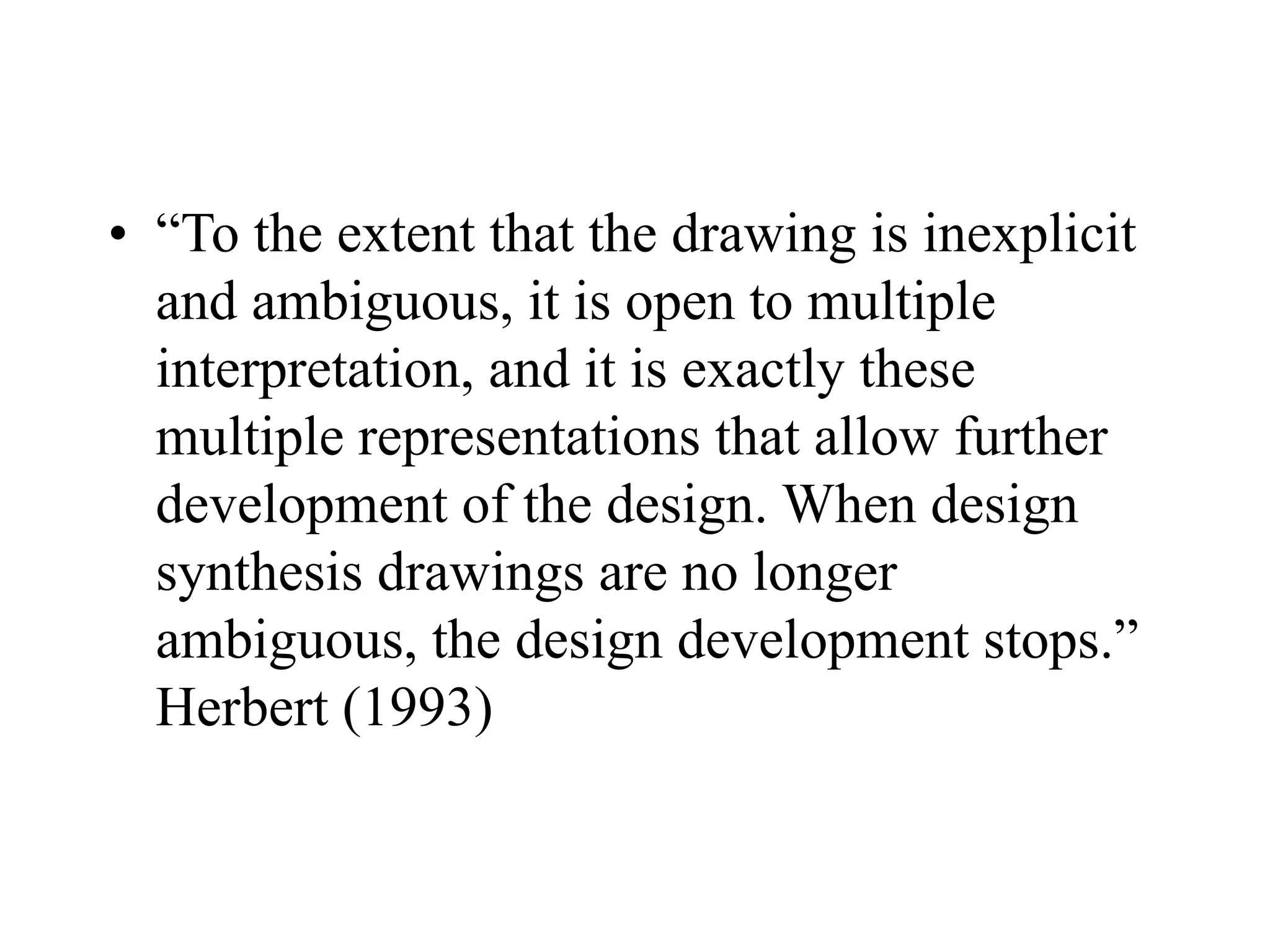 • “To the extent that the drawing is inexplicit
and ambiguous, it is open to multiple
interpretation, and it is exactly these
multiple representations that allow further
development of the design. When design
synthesis drawings are no longer
ambiguous, the design development stops.”
Herbert (1993)
 