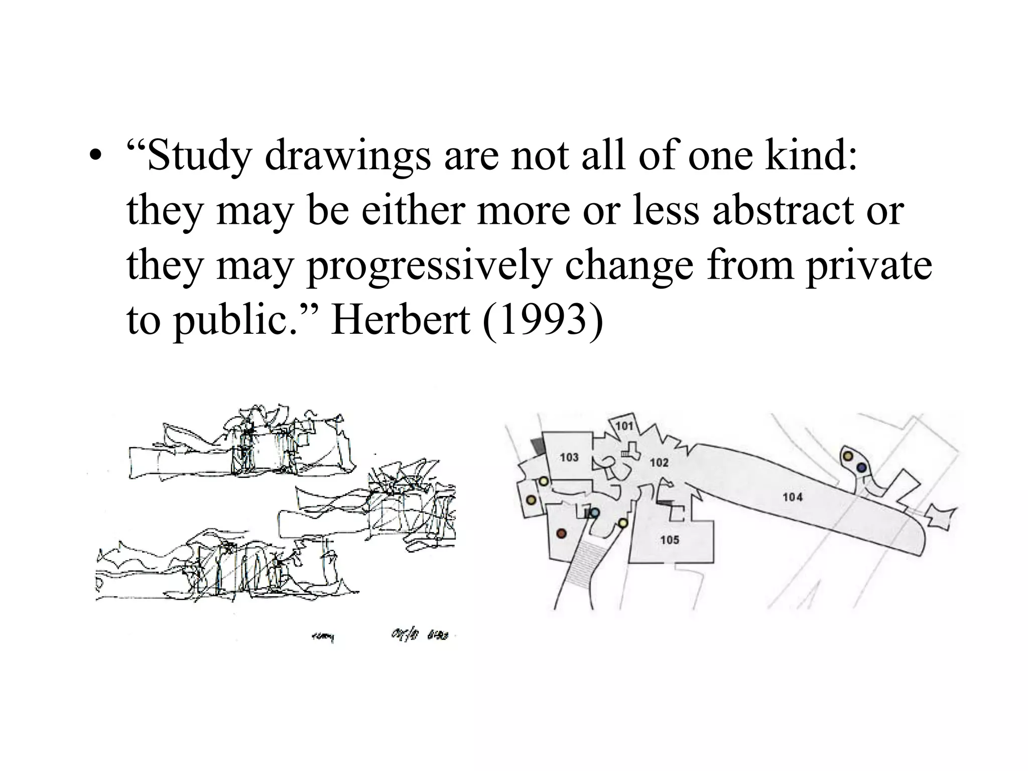 • “Study drawings are not all of one kind:
they may be either more or less abstract or
they may progressively change from private
to public.” Herbert (1993)
 