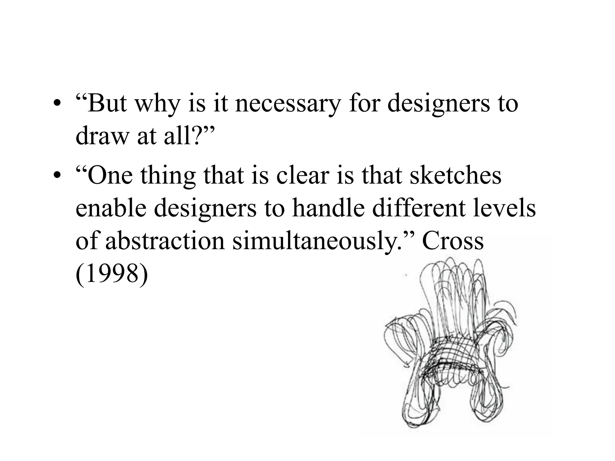 • “But why is it necessary for designers to
draw at all?”
• “One thing that is clear is that sketches
enable designers to handle different levels
of abstraction simultaneously.” Cross
(1998)
 