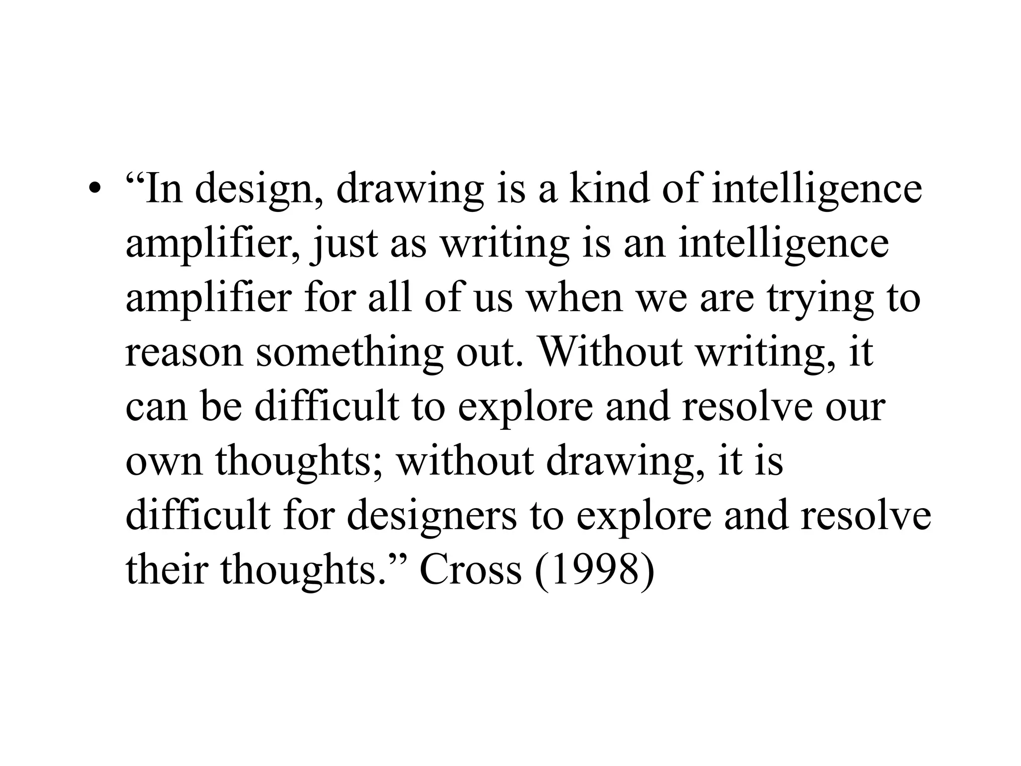 • “In design, drawing is a kind of intelligence
amplifier, just as writing is an intelligence
amplifier for all of us when we are trying to
reason something out. Without writing, it
can be difficult to explore and resolve our
own thoughts; without drawing, it is
difficult for designers to explore and resolve
their thoughts.” Cross (1998)
 