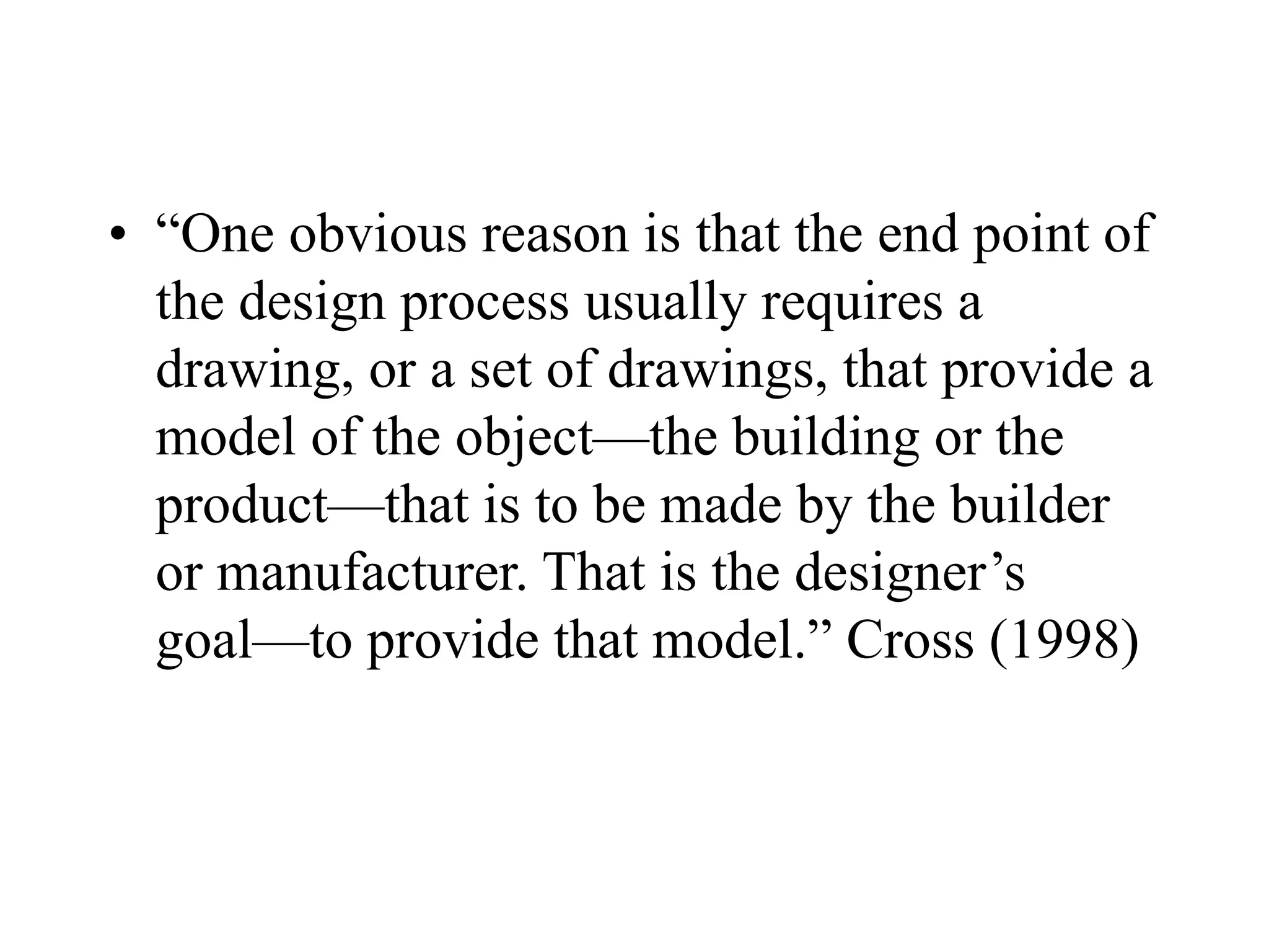 • “One obvious reason is that the end point of
the design process usually requires a
drawing, or a set of drawings, that provide a
model of the object—the building or the
product—that is to be made by the builder
or manufacturer. That is the designer’s
goal—to provide that model.” Cross (1998)
 