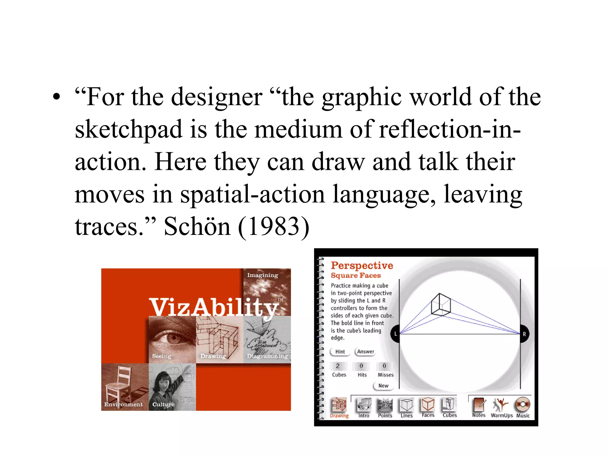 • “For the designer “the graphic world of the
sketchpad is the medium of reflection-in-
action. Here they can draw and talk their
moves in spatial-action language, leaving
traces.” Schön (1983)
 