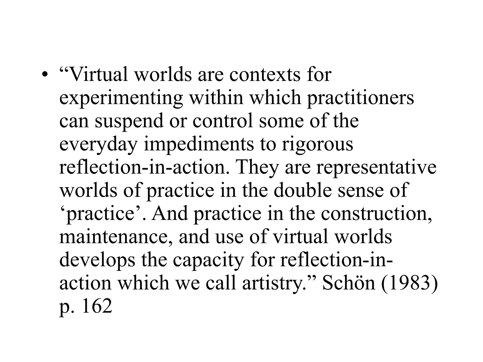 • “Virtual worlds are contexts for
experimenting within which practitioners
can suspend or control some of the
everyday impediments to rigorous
reflection-in-action. They are representative
worlds of practice in the double sense of
‘practice’. And practice in the construction,
maintenance, and use of virtual worlds
develops the capacity for reflection-in-
action which we call artistry.” Schön (1983)
p. 162
 