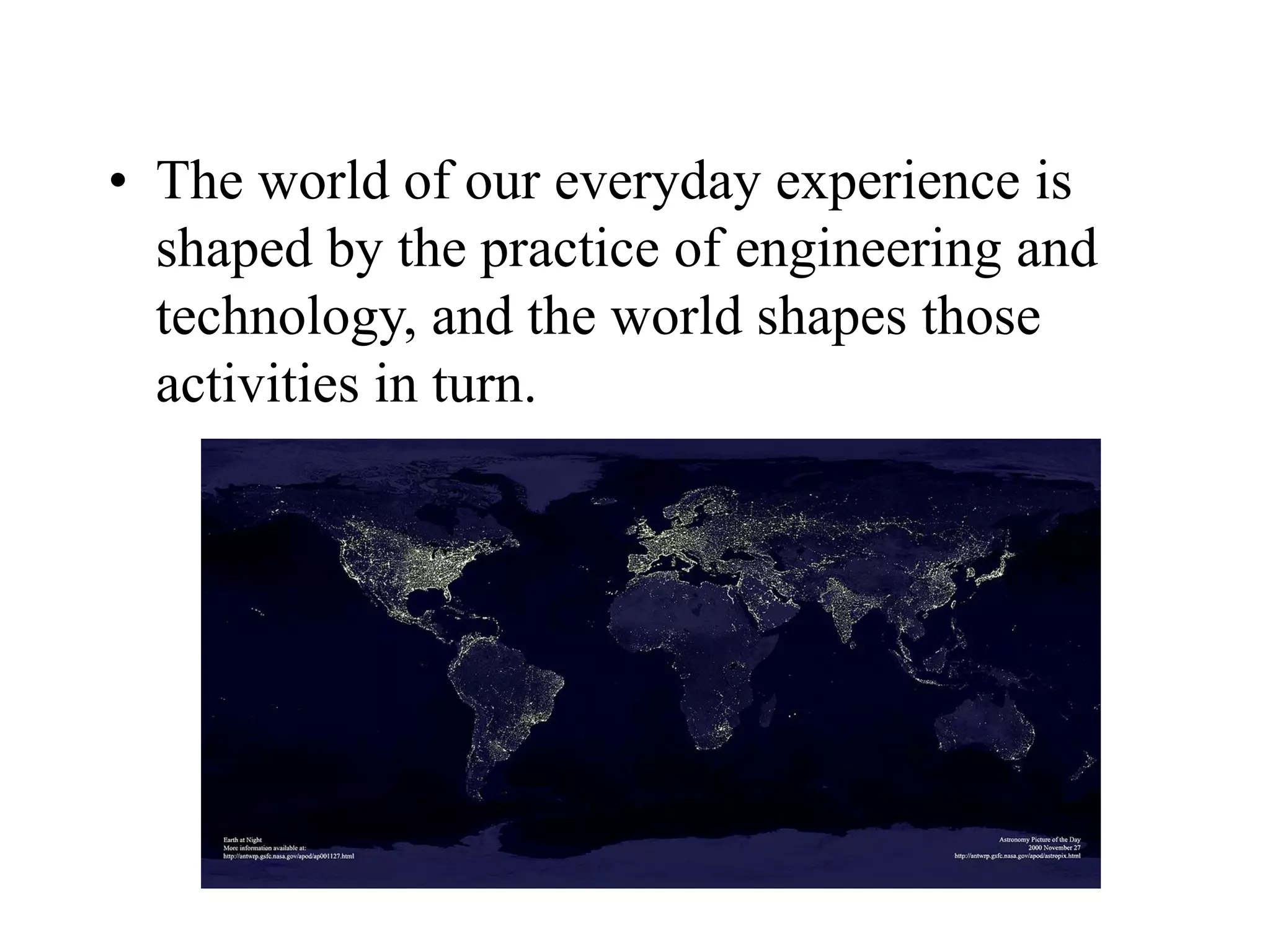 • The world of our everyday experience is
shaped by the practice of engineering and
technology, and the world shapes those
activities in turn.
 