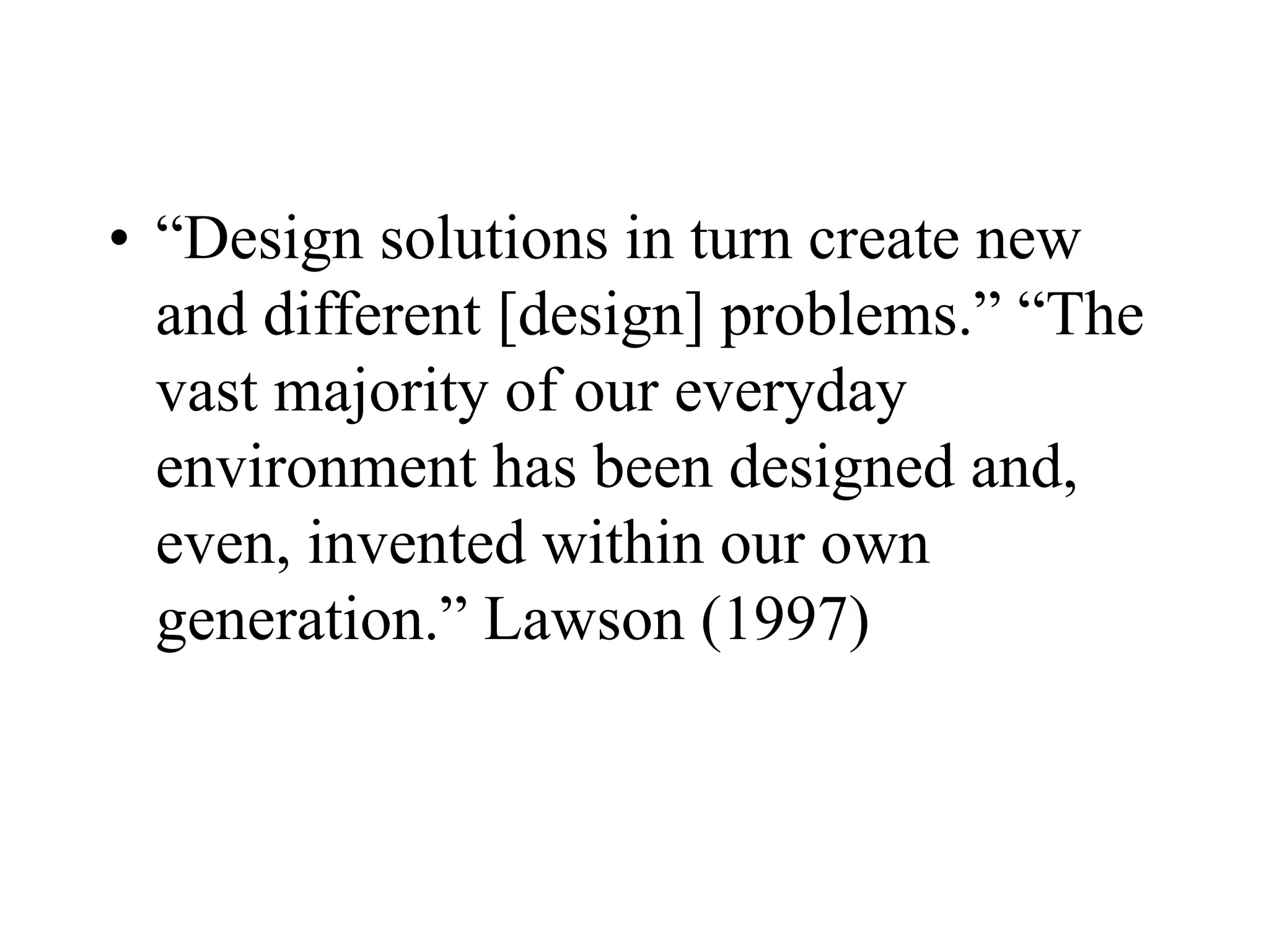 • “Design solutions in turn create new
and different [design] problems.” “The
vast majority of our everyday
environment has been designed and,
even, invented within our own
generation.” Lawson (1997)
 