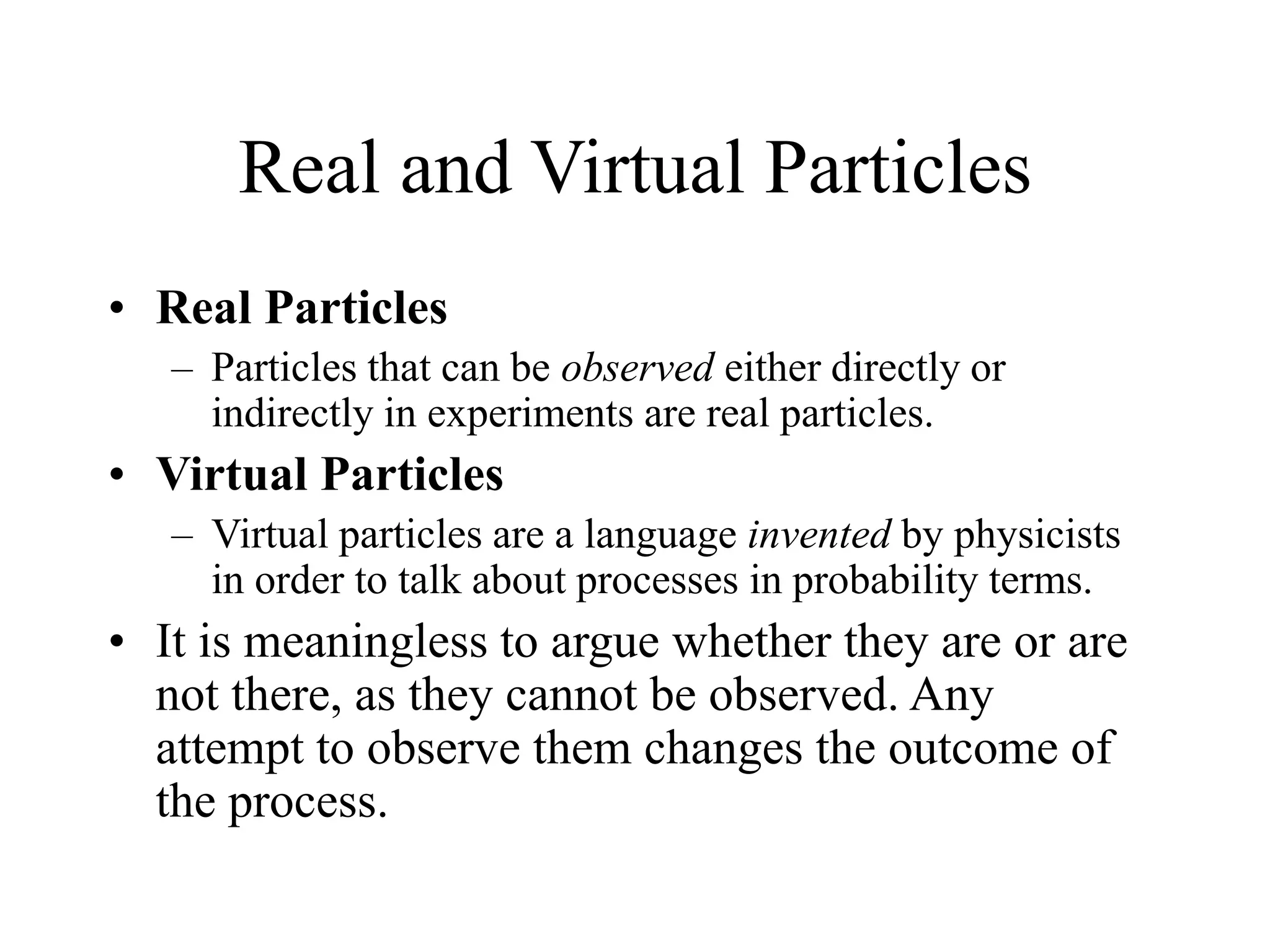 Real and Virtual Particles
• Real Particles
– Particles that can be observed either directly or
indirectly in experiments are real particles.
• Virtual Particles
– Virtual particles are a language invented by physicists
in order to talk about processes in probability terms.
• It is meaningless to argue whether they are or are
not there, as they cannot be observed. Any
attempt to observe them changes the outcome of
the process.
 