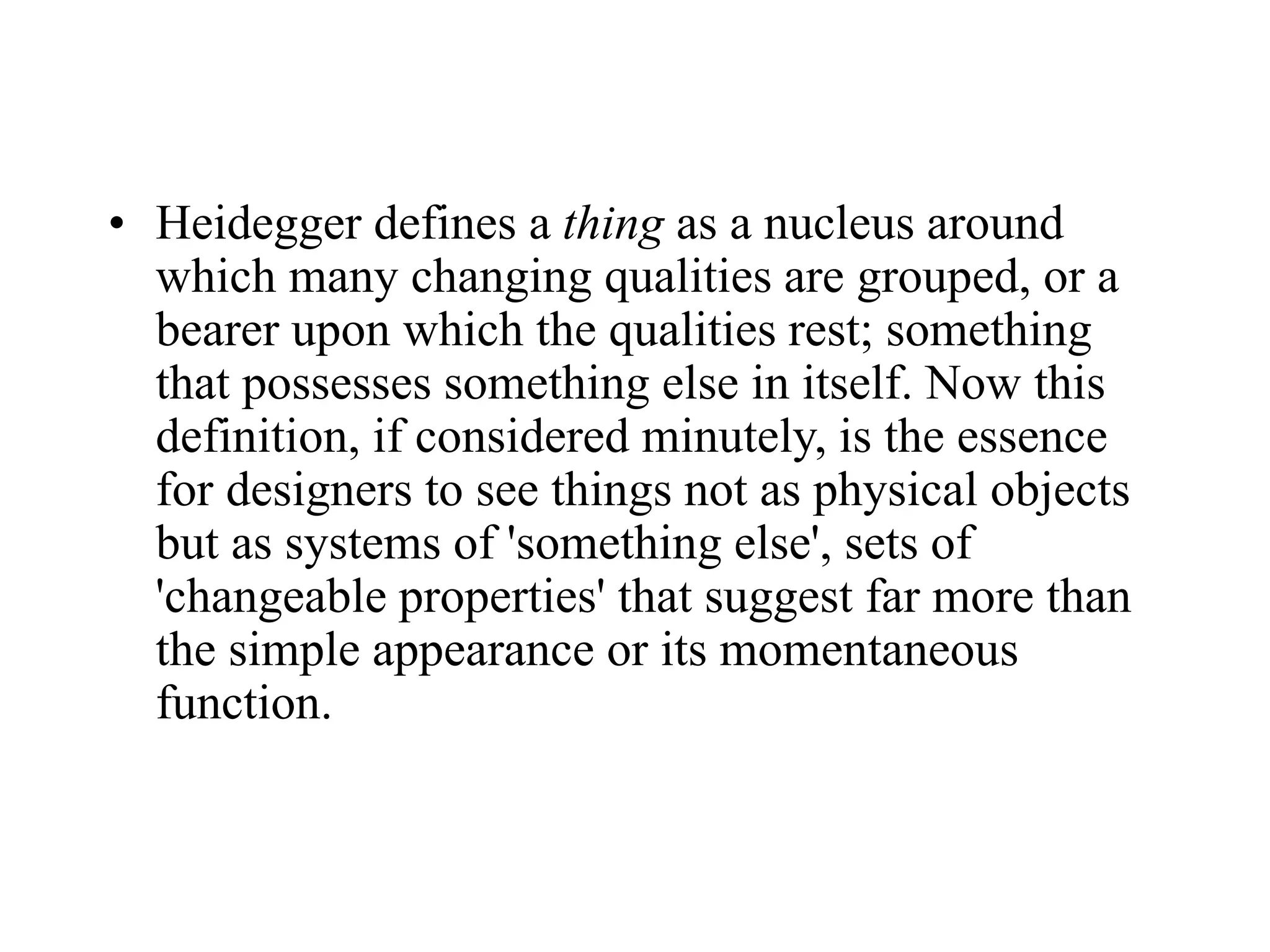 • Heidegger defines a thing as a nucleus around
which many changing qualities are grouped, or a
bearer upon which the qualities rest; something
that possesses something else in itself. Now this
definition, if considered minutely, is the essence
for designers to see things not as physical objects
but as systems of 'something else', sets of
'changeable properties' that suggest far more than
the simple appearance or its momentaneous
function.
 