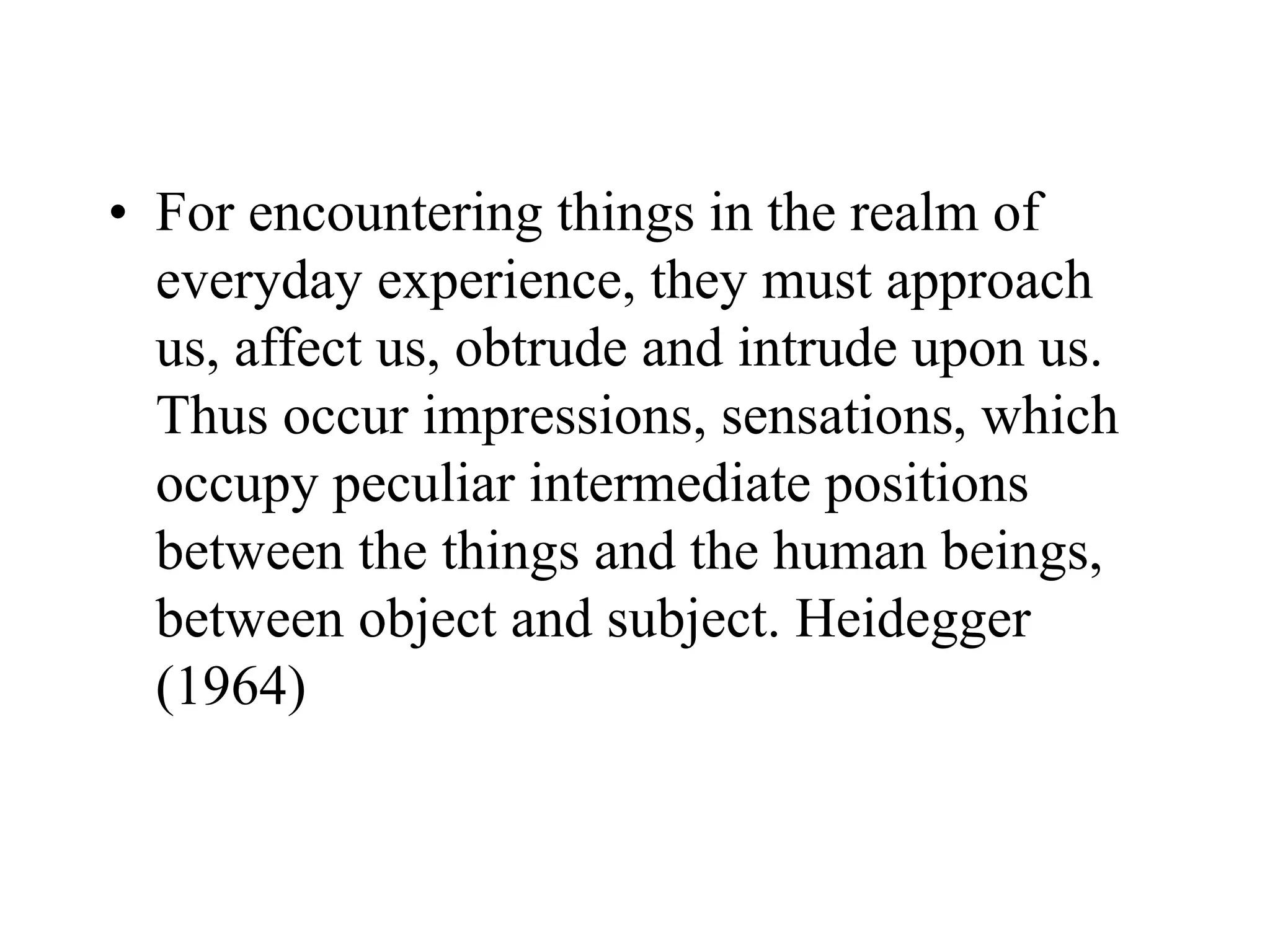 • For encountering things in the realm of
everyday experience, they must approach
us, affect us, obtrude and intrude upon us.
Thus occur impressions, sensations, which
occupy peculiar intermediate positions
between the things and the human beings,
between object and subject. Heidegger
(1964)
 