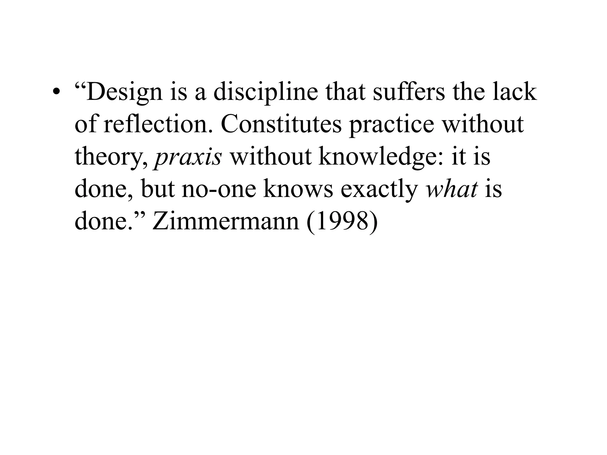 • “Design is a discipline that suffers the lack
of reflection. Constitutes practice without
theory, praxis without knowledge: it is
done, but no-one knows exactly what is
done.” Zimmermann (1998)
 