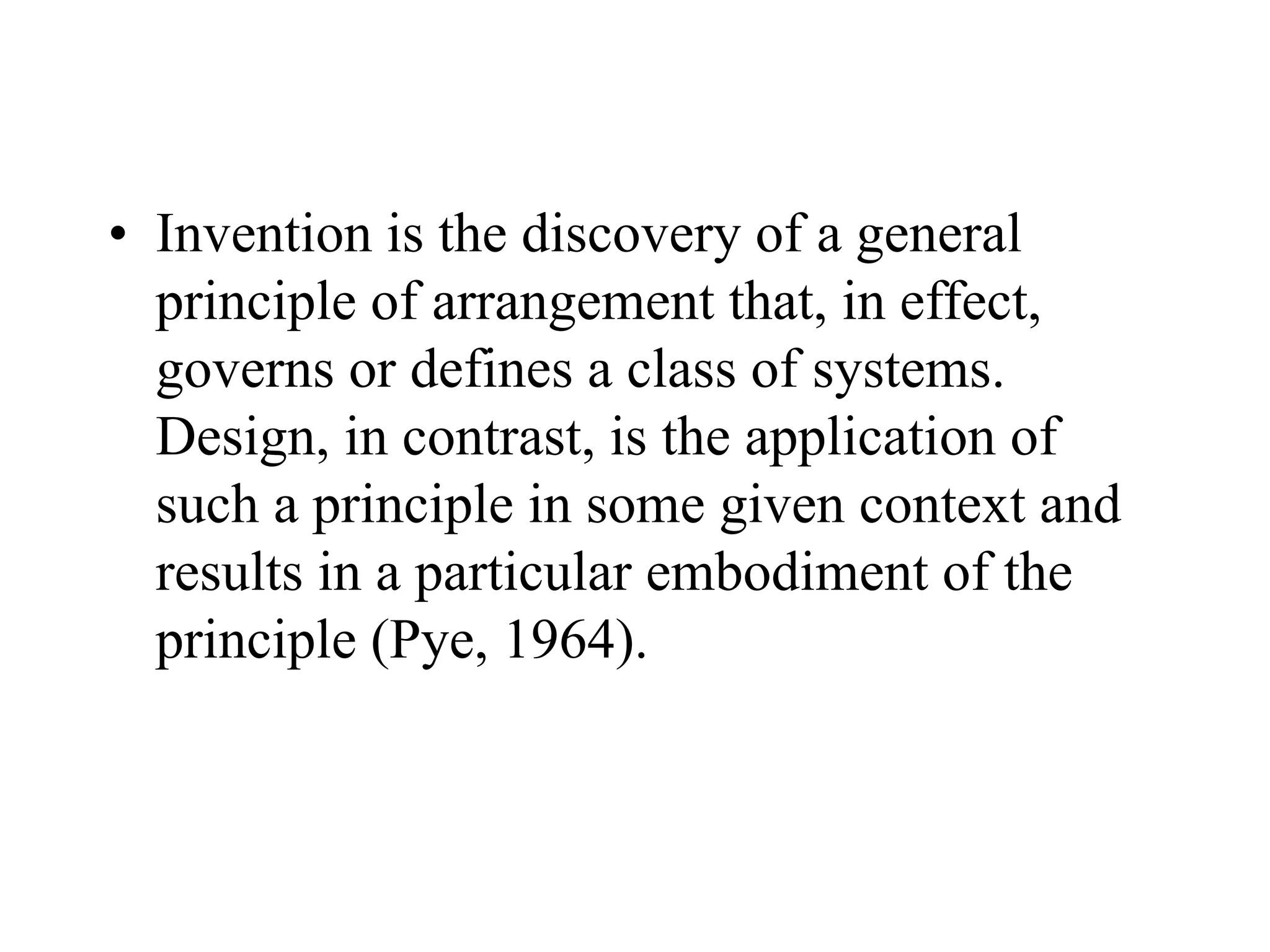 • Invention is the discovery of a general
principle of arrangement that, in effect,
governs or defines a class of systems.
Design, in contrast, is the application of
such a principle in some given context and
results in a particular embodiment of the
principle (Pye, 1964).
 