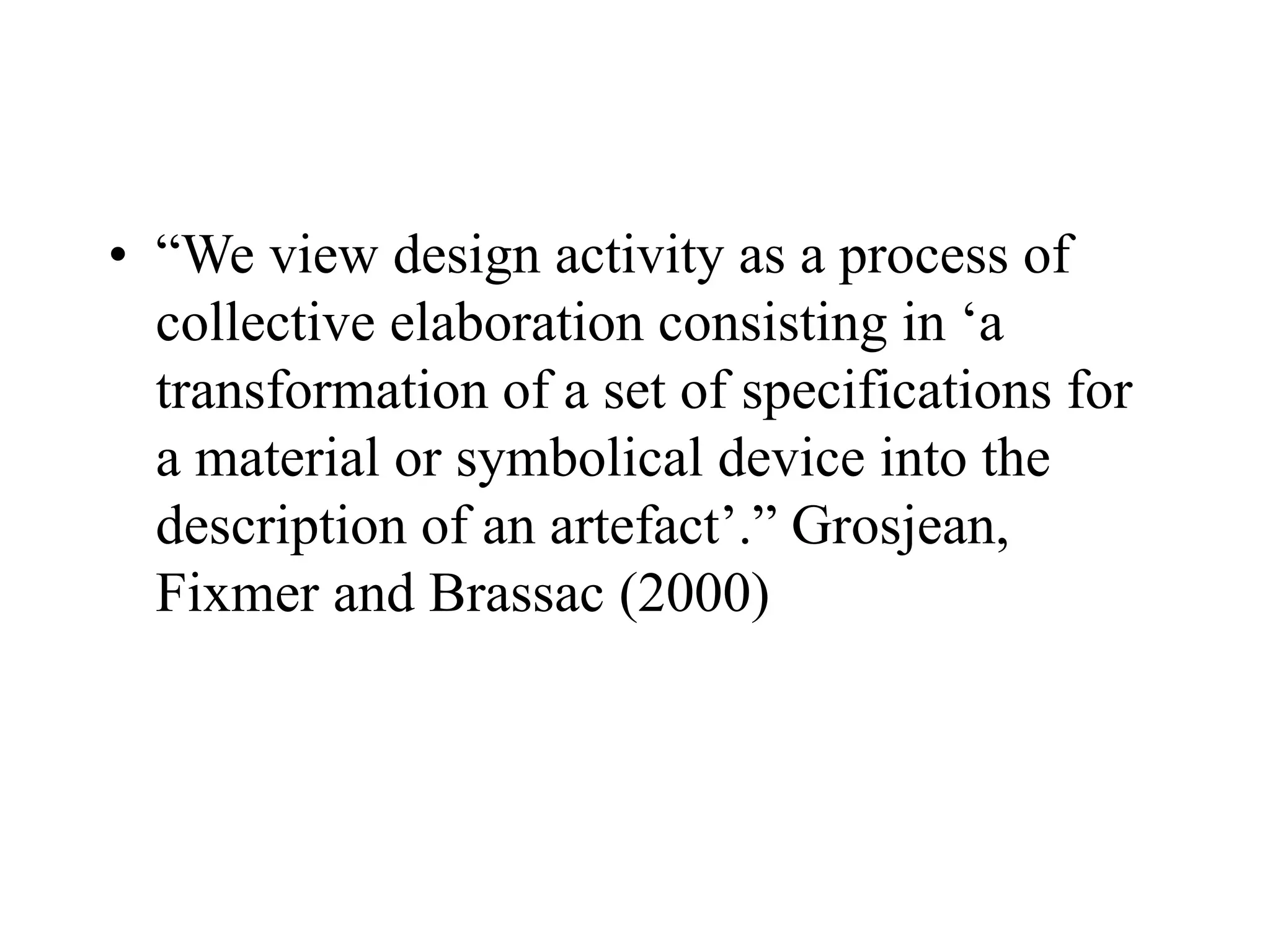 • “We view design activity as a process of
collective elaboration consisting in ‘a
transformation of a set of specifications for
a material or symbolical device into the
description of an artefact’.” Grosjean,
Fixmer and Brassac (2000)
 