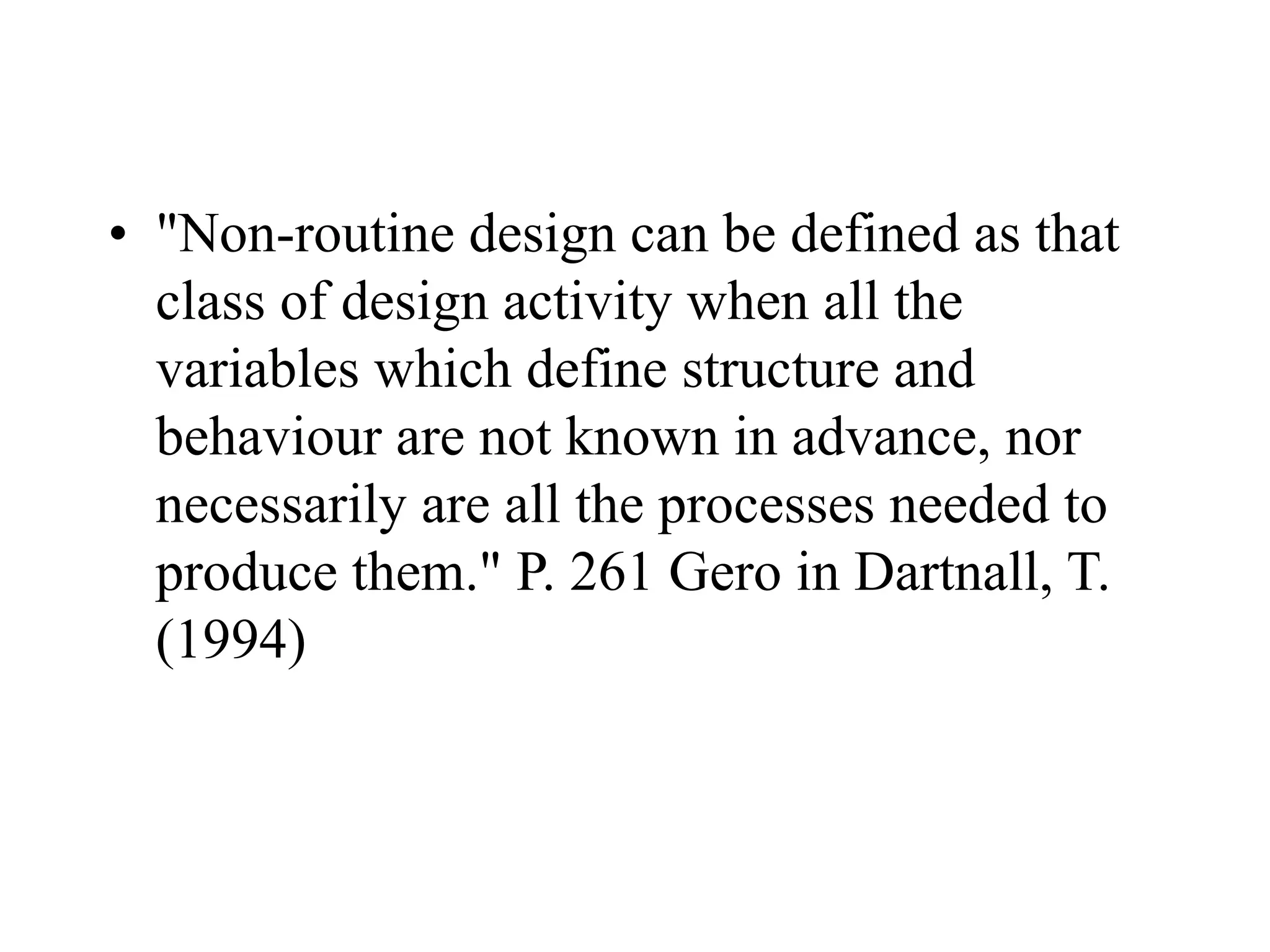 • "Non-routine design can be defined as that
class of design activity when all the
variables which define structure and
behaviour are not known in advance, nor
necessarily are all the processes needed to
produce them." P. 261 Gero in Dartnall, T.
(1994)
 