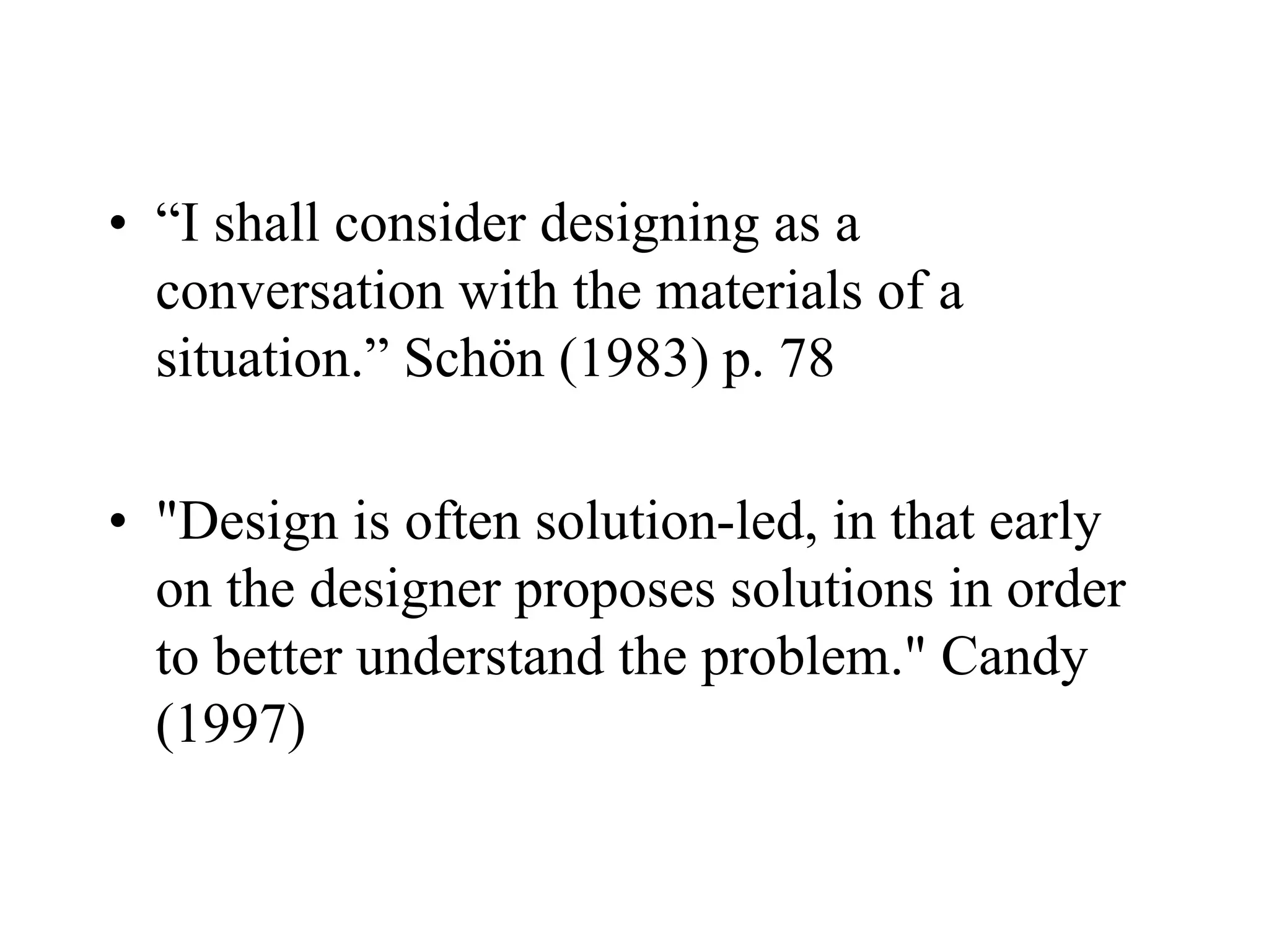 • “I shall consider designing as a
conversation with the materials of a
situation.” Schön (1983) p. 78
• "Design is often solution-led, in that early
on the designer proposes solutions in order
to better understand the problem." Candy
(1997)
 