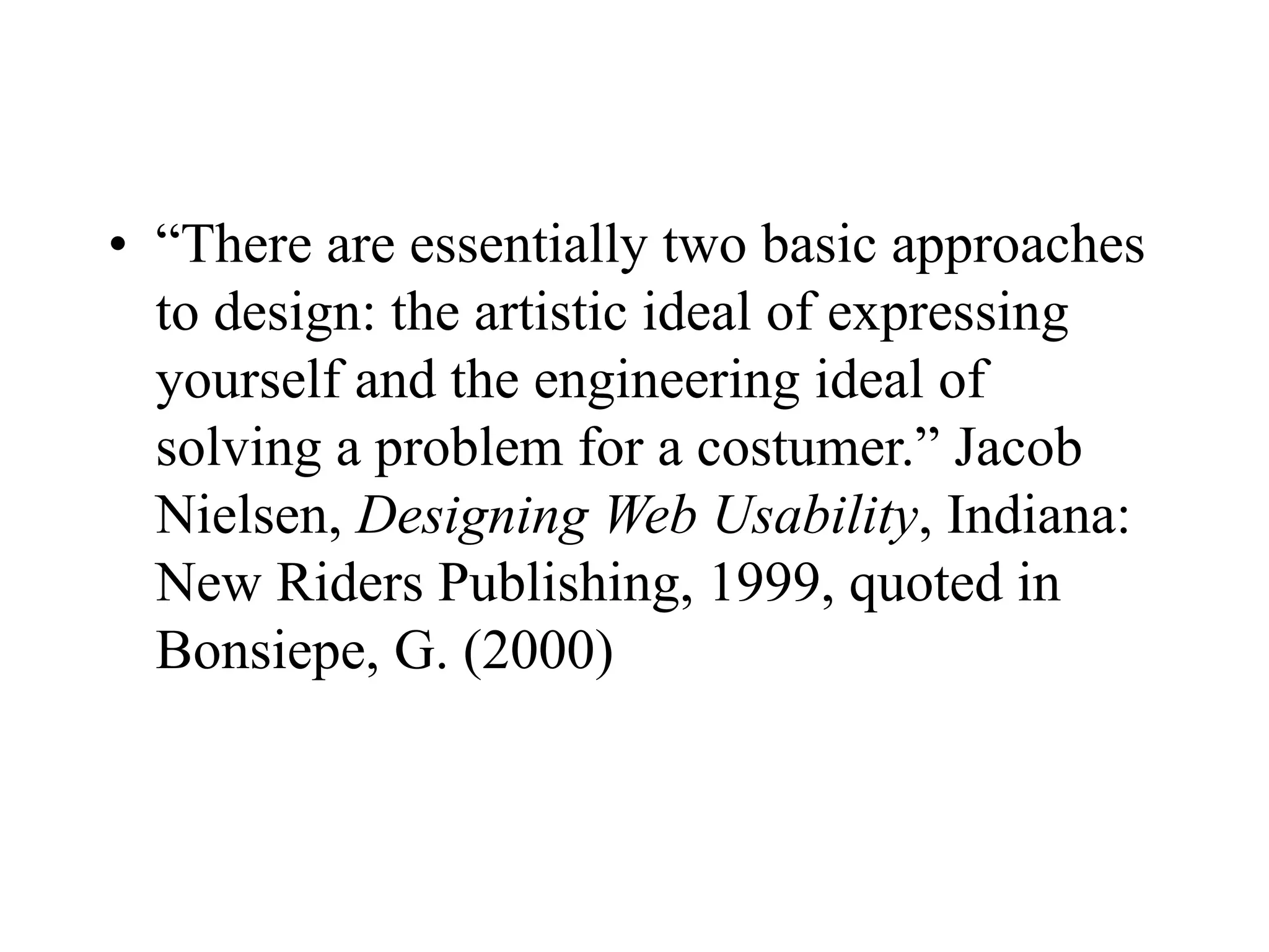 • “There are essentially two basic approaches
to design: the artistic ideal of expressing
yourself and the engineering ideal of
solving a problem for a costumer.” Jacob
Nielsen, Designing Web Usability, Indiana:
New Riders Publishing, 1999, quoted in
Bonsiepe, G. (2000)
 