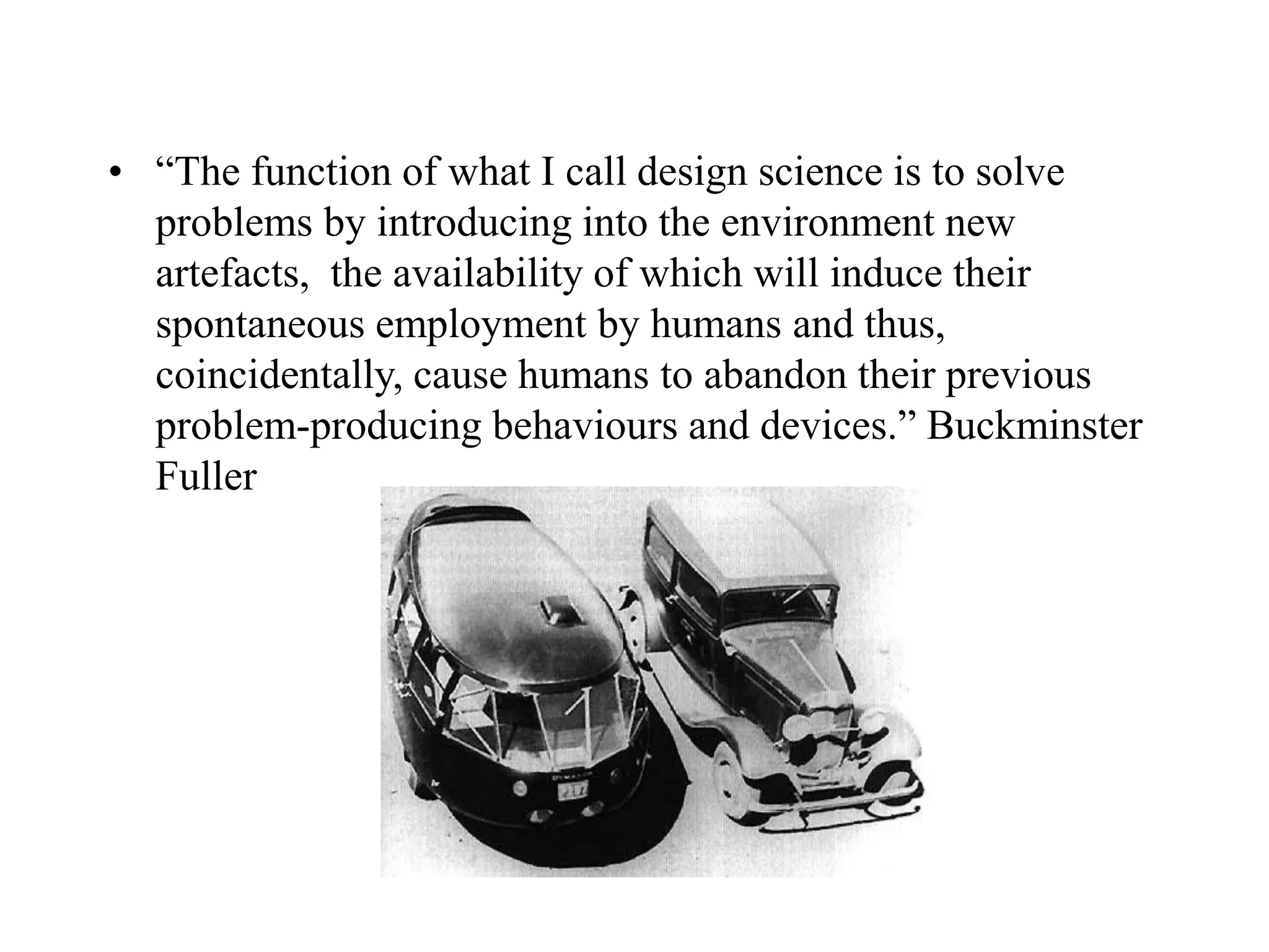 • “The function of what I call design science is to solve
problems by introducing into the environment new
artefacts, the availability of which will induce their
spontaneous employment by humans and thus,
coincidentally, cause humans to abandon their previous
problem-producing behaviours and devices.” Buckminster
Fuller
 