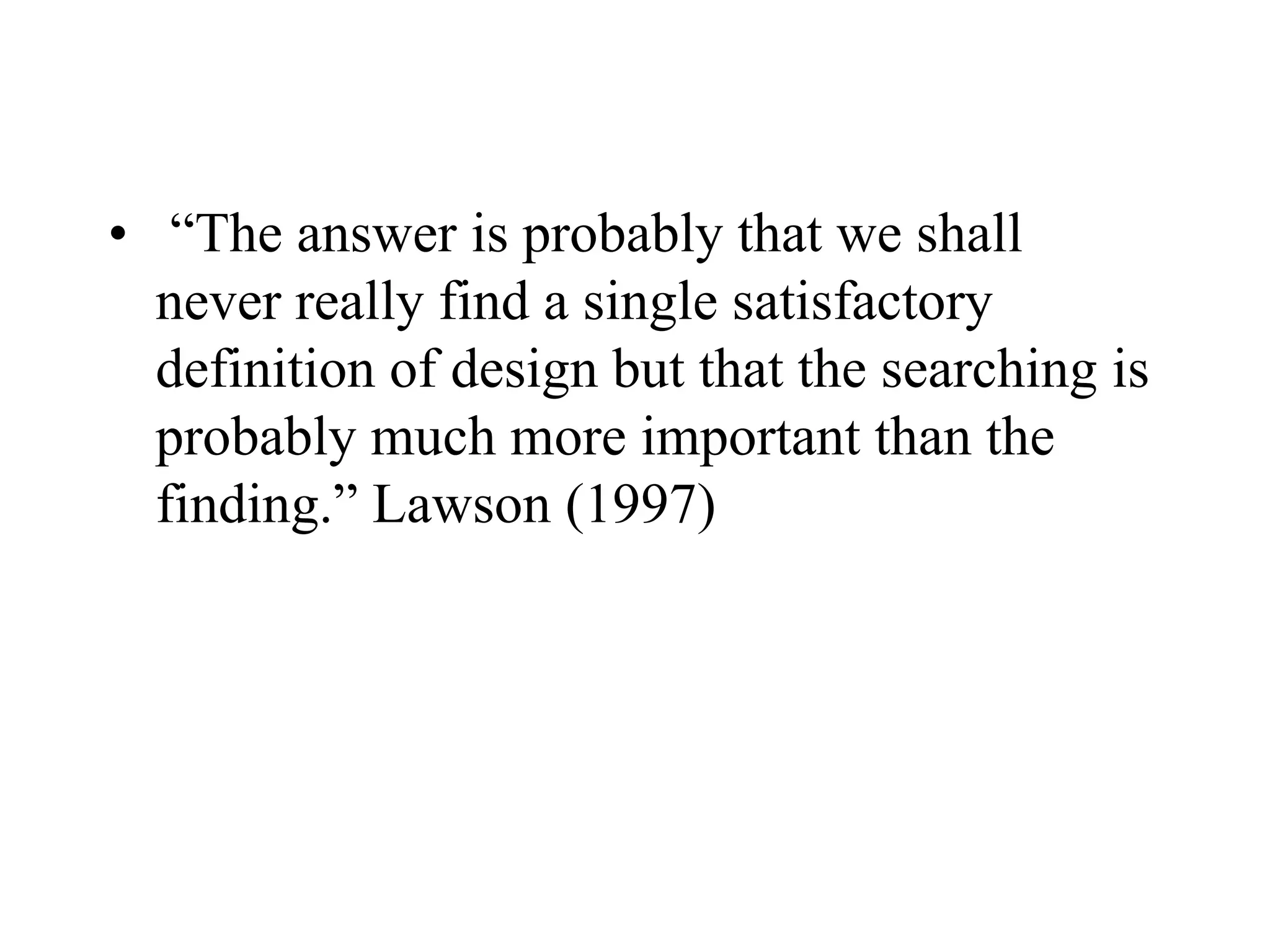 • “The answer is probably that we shall
never really find a single satisfactory
definition of design but that the searching is
probably much more important than the
finding.” Lawson (1997)
 