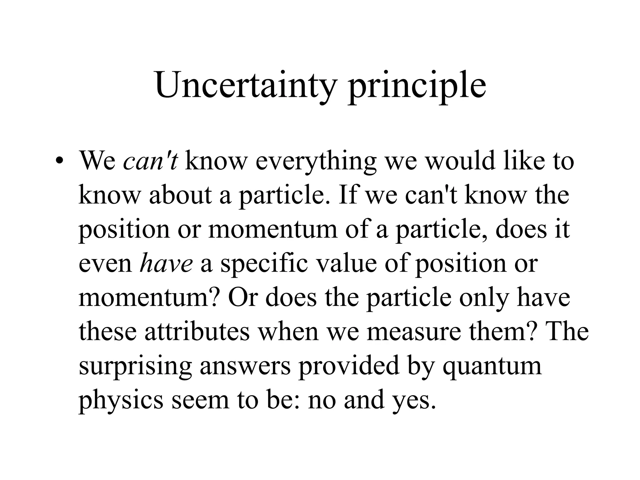 Uncertainty principle
• We can't know everything we would like to
know about a particle. If we can't know the
position or momentum of a particle, does it
even have a specific value of position or
momentum? Or does the particle only have
these attributes when we measure them? The
surprising answers provided by quantum
physics seem to be: no and yes.
 