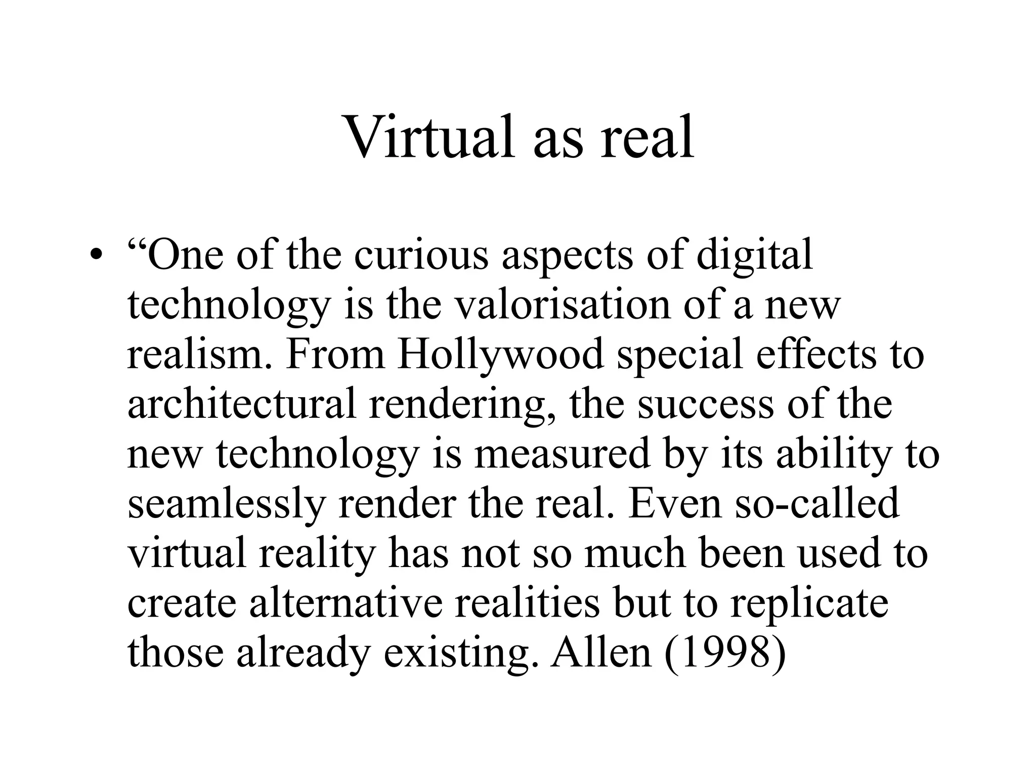 Virtual as real
• “One of the curious aspects of digital
technology is the valorisation of a new
realism. From Hollywood special effects to
architectural rendering, the success of the
new technology is measured by its ability to
seamlessly render the real. Even so-called
virtual reality has not so much been used to
create alternative realities but to replicate
those already existing. Allen (1998)
 