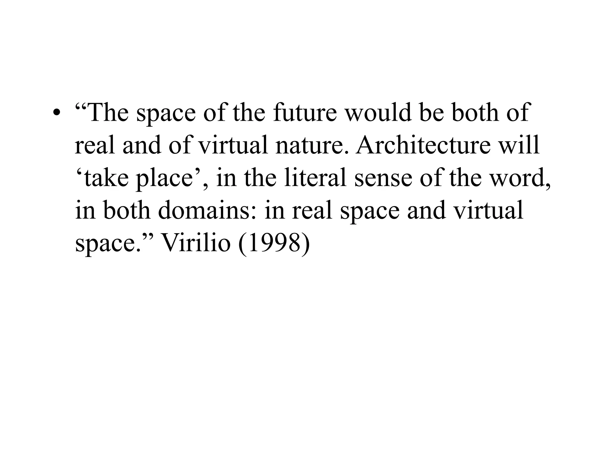 • “The space of the future would be both of
real and of virtual nature. Architecture will
‘take place’, in the literal sense of the word,
in both domains: in real space and virtual
space.” Virilio (1998)
 