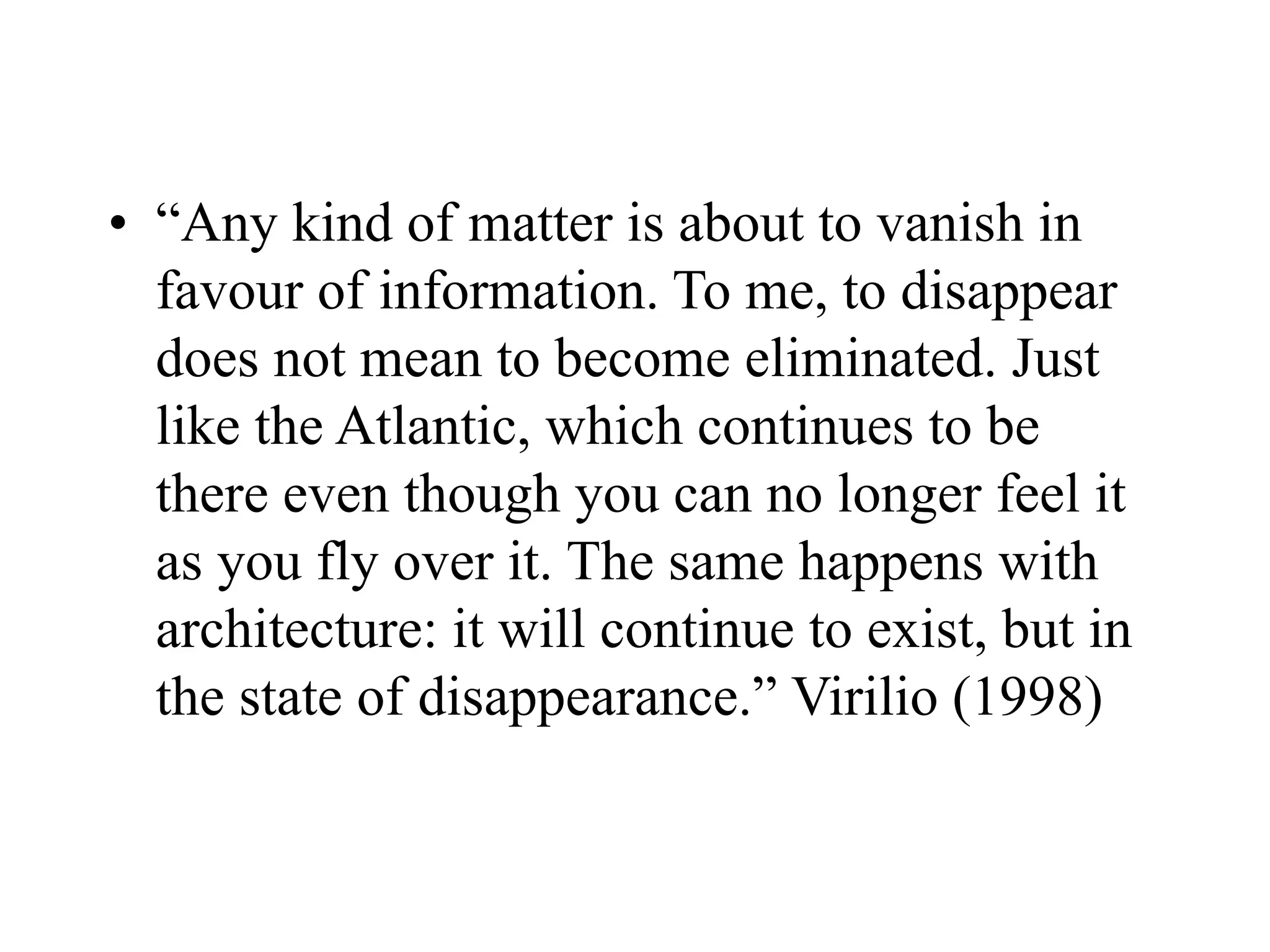 • “Any kind of matter is about to vanish in
favour of information. To me, to disappear
does not mean to become eliminated. Just
like the Atlantic, which continues to be
there even though you can no longer feel it
as you fly over it. The same happens with
architecture: it will continue to exist, but in
the state of disappearance.” Virilio (1998)
 