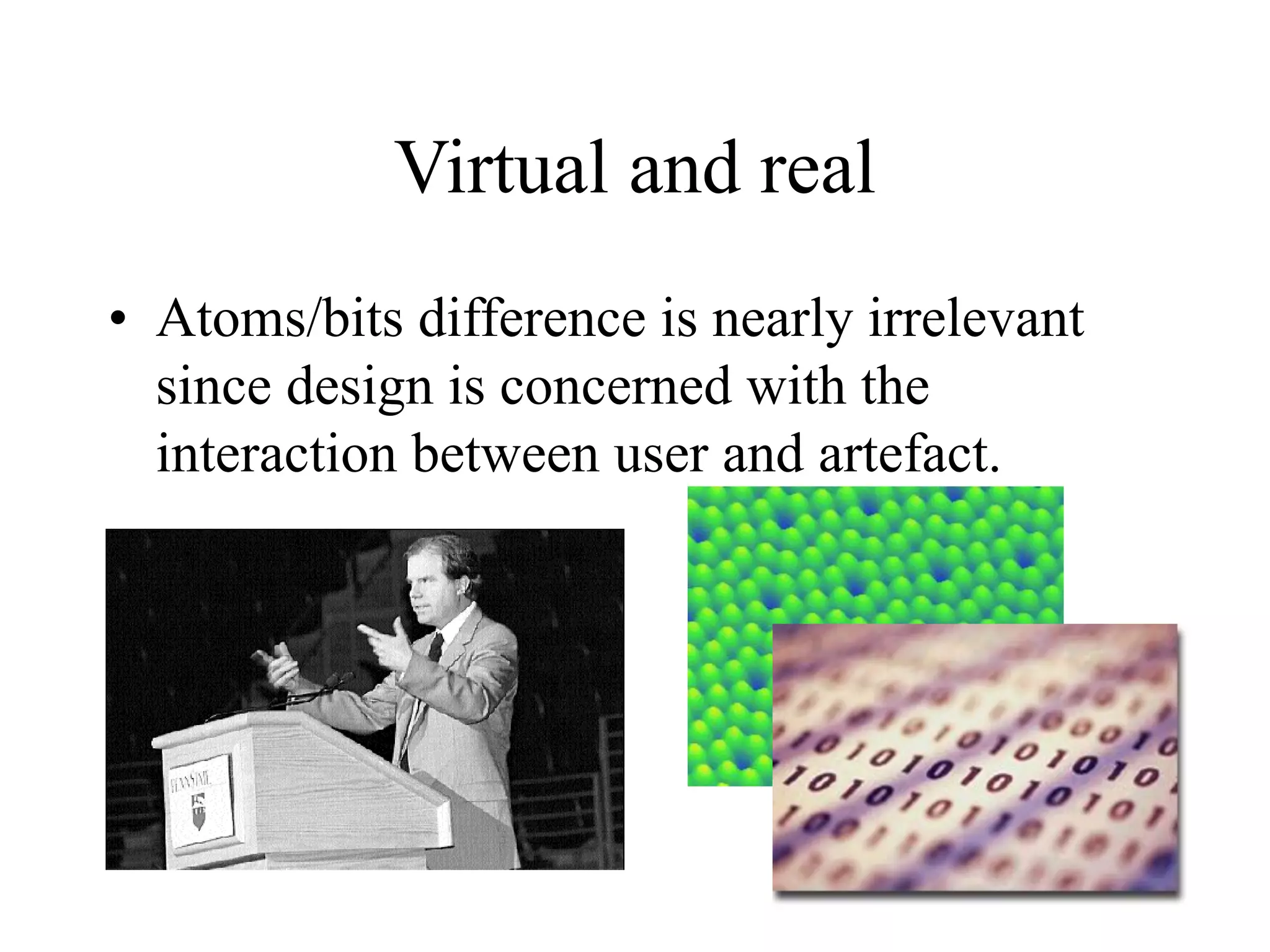 Virtual and real
• Atoms/bits difference is nearly irrelevant
since design is concerned with the
interaction between user and artefact.
 