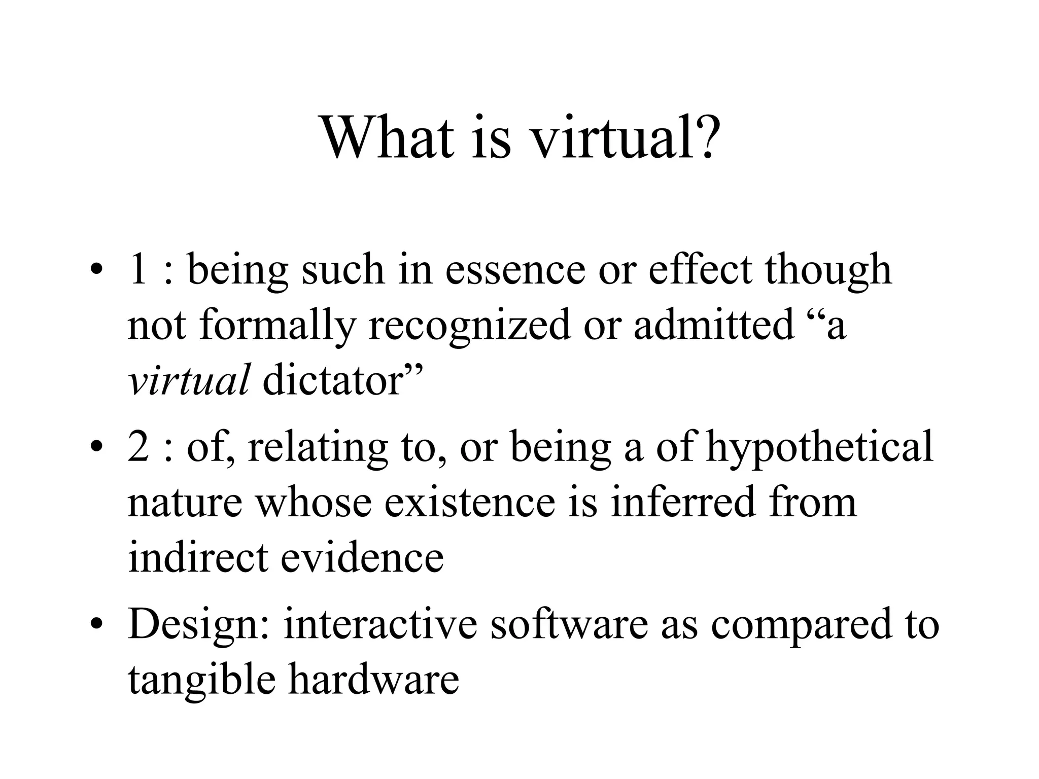 What is virtual?
• 1 : being such in essence or effect though
not formally recognized or admitted “a
virtual dictator”
• 2 : of, relating to, or being a of hypothetical
nature whose existence is inferred from
indirect evidence
• Design: interactive software as compared to
tangible hardware
 