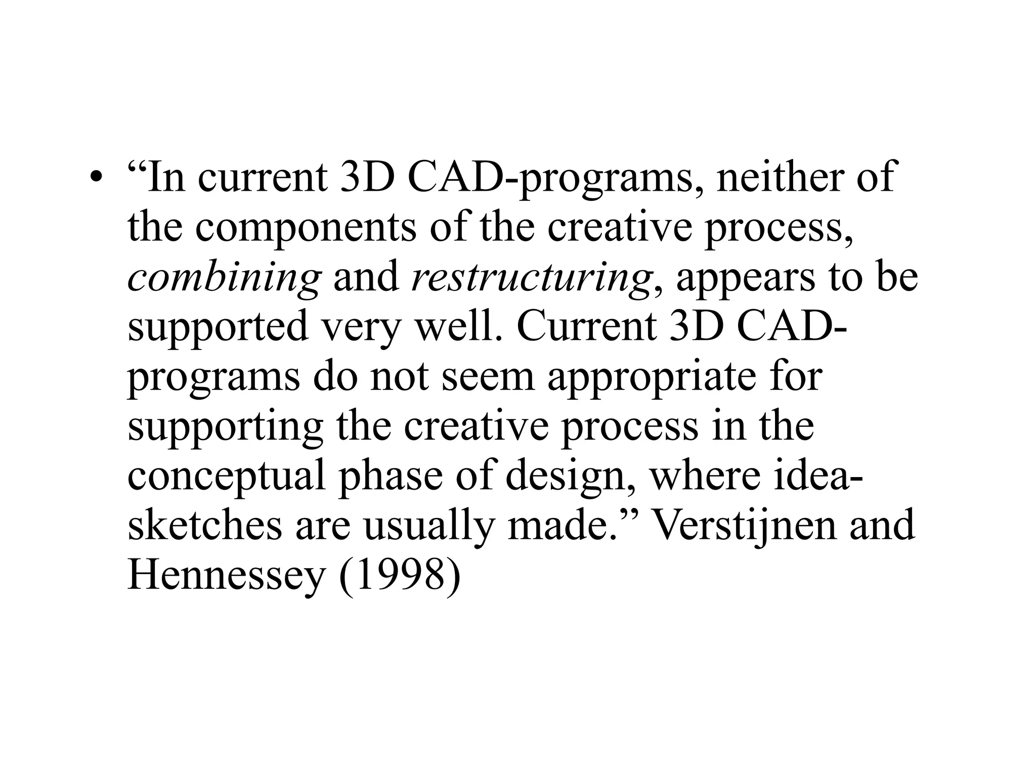• “In current 3D CAD-programs, neither of
the components of the creative process,
combining and restructuring, appears to be
supported very well. Current 3D CAD-
programs do not seem appropriate for
supporting the creative process in the
conceptual phase of design, where idea-
sketches are usually made.” Verstijnen and
Hennessey (1998)
 