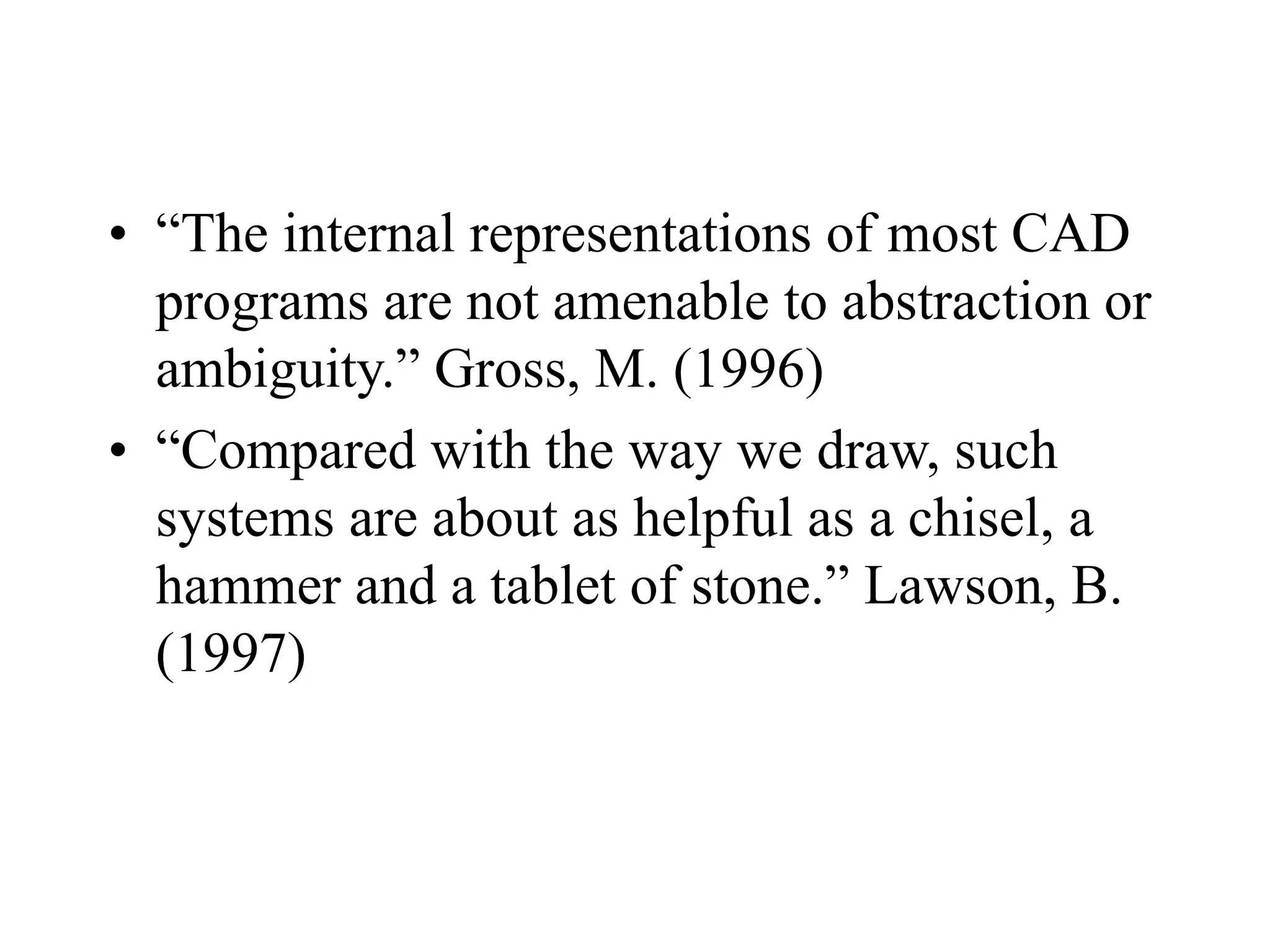 • “The internal representations of most CAD
programs are not amenable to abstraction or
ambiguity.” Gross, M. (1996)
• “Compared with the way we draw, such
systems are about as helpful as a chisel, a
hammer and a tablet of stone.” Lawson, B.
(1997)
 