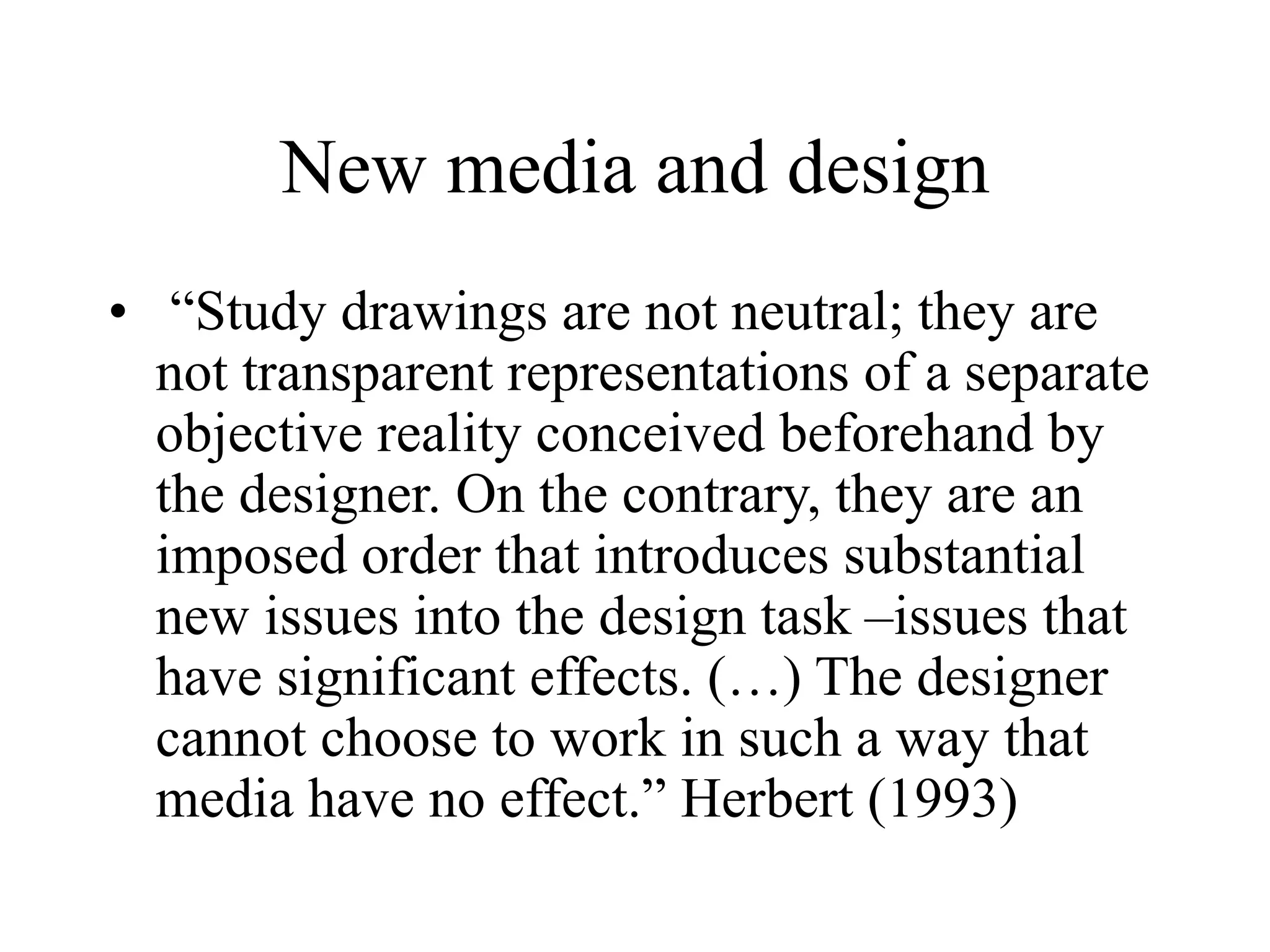 New media and design
• “Study drawings are not neutral; they are
not transparent representations of a separate
objective reality conceived beforehand by
the designer. On the contrary, they are an
imposed order that introduces substantial
new issues into the design task –issues that
have significant effects. (…) The designer
cannot choose to work in such a way that
media have no effect.” Herbert (1993)
 