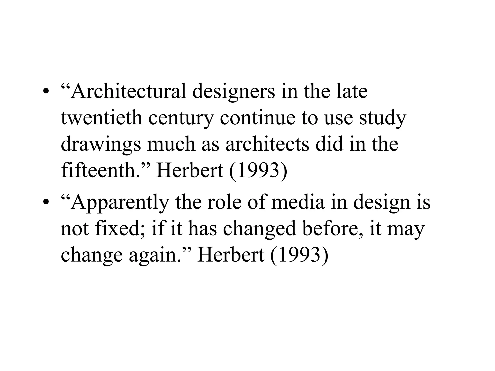 • “Architectural designers in the late
twentieth century continue to use study
drawings much as architects did in the
fifteenth.” Herbert (1993)
• “Apparently the role of media in design is
not fixed; if it has changed before, it may
change again.” Herbert (1993)
 