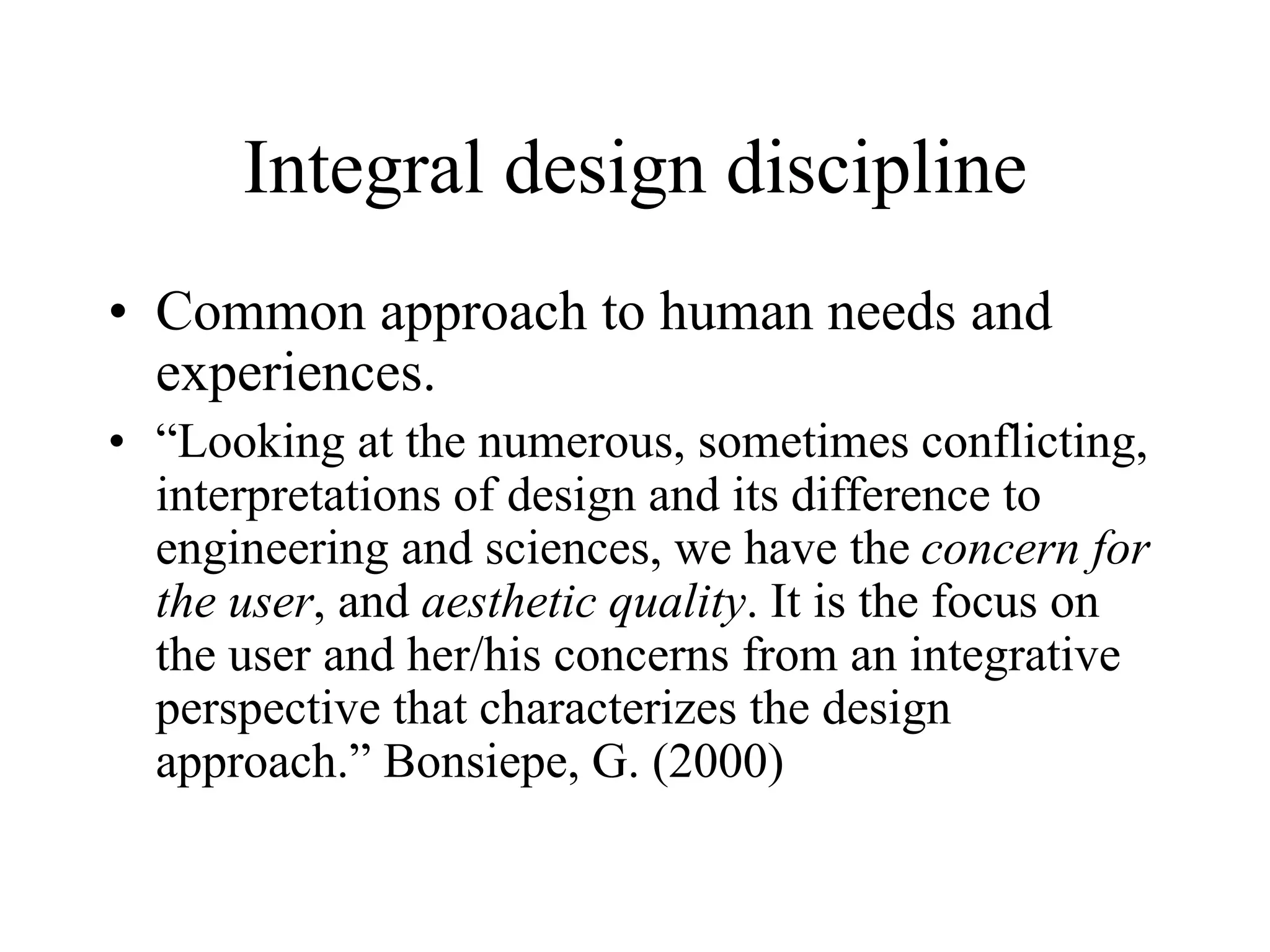 Integral design discipline
• Common approach to human needs and
experiences.
• “Looking at the numerous, sometimes conflicting,
interpretations of design and its difference to
engineering and sciences, we have the concern for
the user, and aesthetic quality. It is the focus on
the user and her/his concerns from an integrative
perspective that characterizes the design
approach.” Bonsiepe, G. (2000)
 