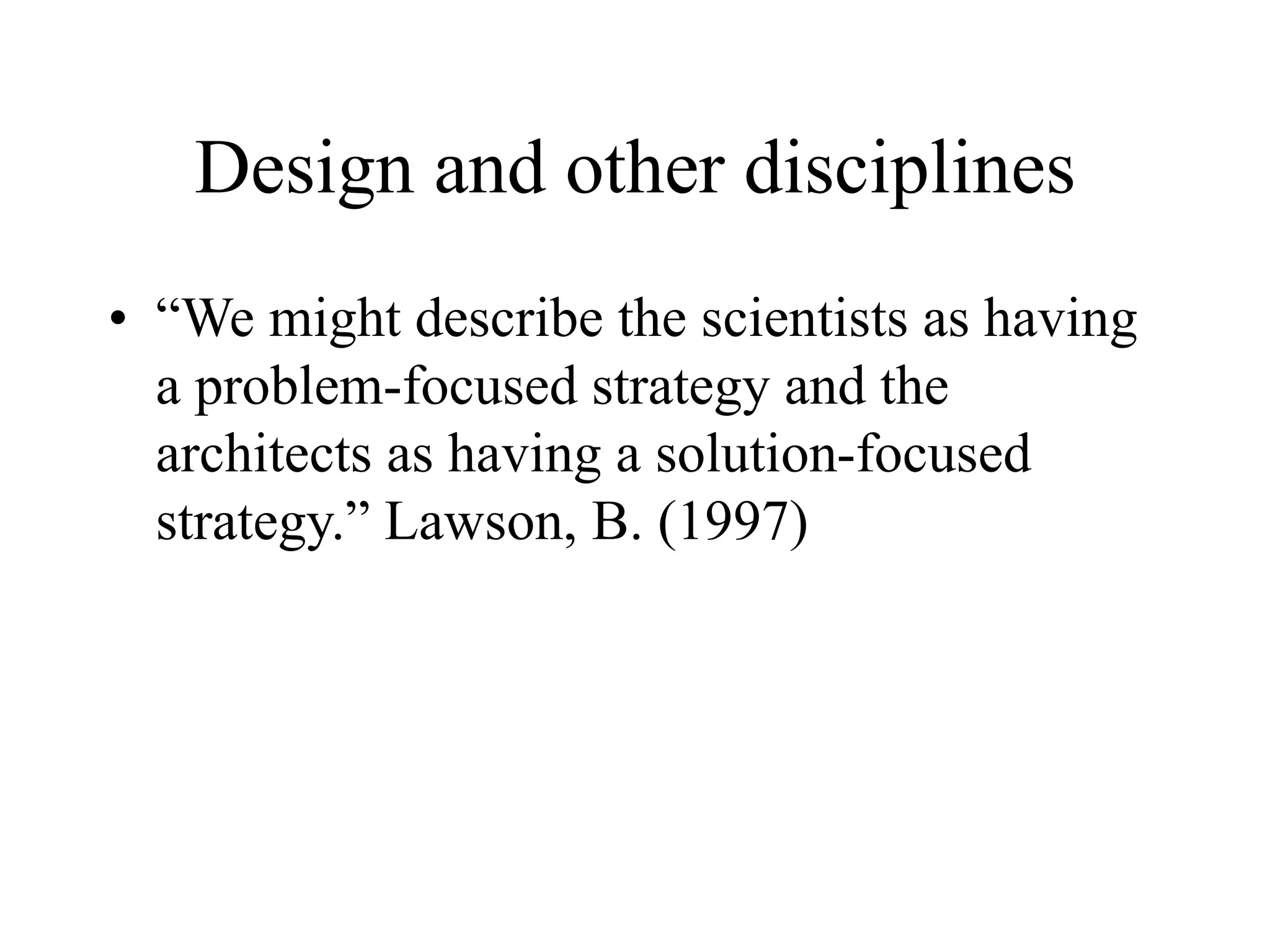 Design and other disciplines
• “We might describe the scientists as having
a problem-focused strategy and the
architects as having a solution-focused
strategy.” Lawson, B. (1997)
 