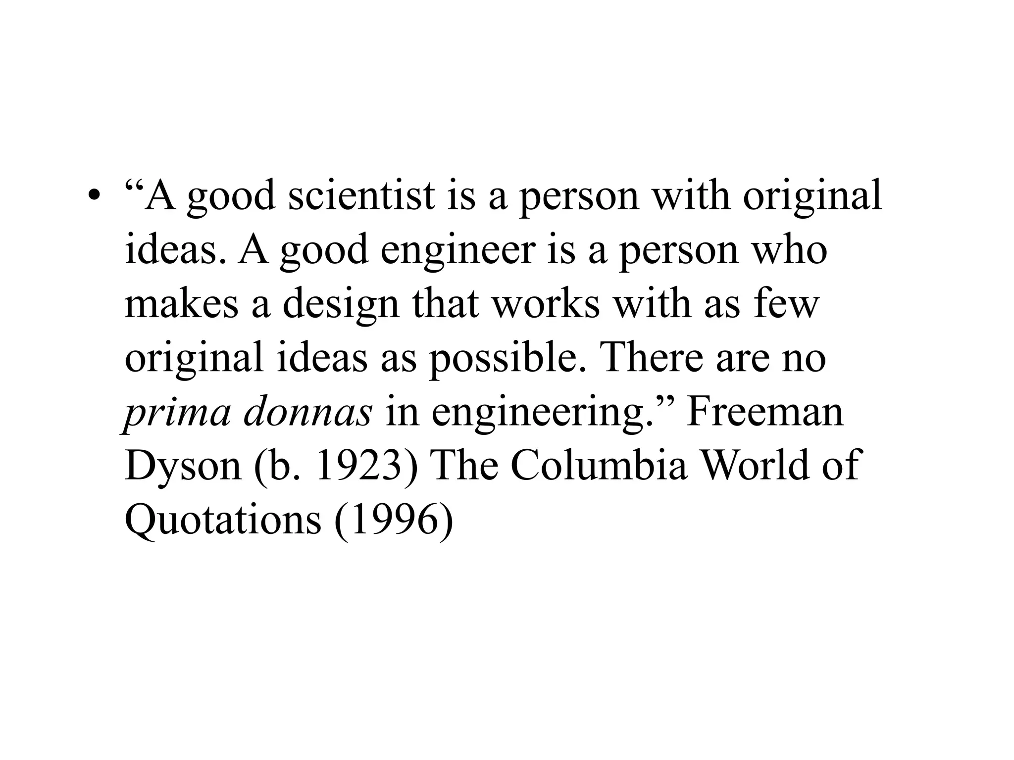 • “A good scientist is a person with original
ideas. A good engineer is a person who
makes a design that works with as few
original ideas as possible. There are no
prima donnas in engineering.” Freeman
Dyson (b. 1923) The Columbia World of
Quotations (1996)
 