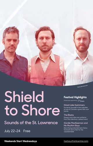 Weekends Start Wednesdays harbourfrontcentre.com
Shield
to Shore
Sounds of the St. Lawrence
July 22–24 Free
Weekends Start Wednesdays harbourfrontcentre.com
Great Lake Swimmers
Festival Highlights
Great Lake Swimmers
Immerse yourself in the melodies
of one of Canada’s great folk-rock
bands
The Elwins
Energy and indie-pop anthems
from this infectious, upbeat band
Gordie MacKeeman and
His Rhythm Boys
Electrifying entertainment, fancy
footwork and a flair for the
unpredictable
Generously supported by
 