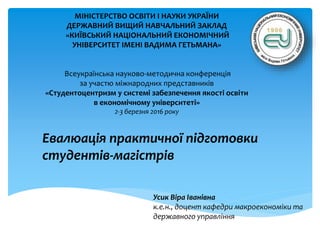 Евалюація практичної підготовки
студентів-магістрів
Усик Віра Іванівна
к.е.н., доцент кафедри макроекономіки та
державного управління
МІНІСТЕРСТВО ОСВІТИ І НАУКИ УКРАЇНИ
ДЕРЖАВНИЙ ВИЩИЙ НАВЧАЛЬНИЙ ЗАКЛАД
«КИЇВСЬКИЙ НАЦІОНАЛЬНИЙ ЕКОНОМІЧНИЙ
УНІВЕРСИТЕТ ІМЕНІ ВАДИМА ГЕТЬМАНА»
Всеукраїнська науково-методична конференція
за участю міжнародних представників
«Студентоцентризм у системі забезпечення якості освіти
в економічному університеті»
2-3 березня 2016 року
 