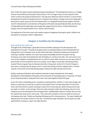 US Youth Soccer Player Development Model
Zone 3 takes the player toward professional player development. This development will occur in college,
semi-pro and professional and youth national teams. This is the age to focus on the outcome of the
match as well as the quality of performance. The long-term objective of Zone 3 of the U.S. Soccer Player
Development Pyramid is to develop future U.S. National Team players. Change in the soccer landscape is
necessary to create success at the international level. It is recognized that American players still have
room for improvement on all elements of the game at this level and specifically ball skills, but the issue
is being addressed through large scale change with support from all corners. Greatly affecting this
change is the full implementation of U.S. Soccer’s Best Practices.
The application of the three zones with relation to game management (pre-game, game, halftime and
post-game) is reviewed in detail in Appendix B.

Chapter 2: Facilities for Development
If you build it, they will come.
Throughout the United States a great deal of time and effort is being put into the education and
development of coaches. The goal of any good coach is to develop players to their full potential thus
helping them rise in the game as far as their talents will allow. Raising the professional standards of
coaching is laudable. However, the coach may acquire knowledge and learn of proper training
techniques, but is then frustrated by the lack of facilities to use these new skills. Too many teams must
train on the outfield of a baseball diamond or on half of a soccer field, and some use any open patch of
ground they can find. Sometimes there are no goals, corner flags or any proper training equipment.
Usually if there are goals they are fixed permanently in the ground, so the turf in front of the goal is
worn away. Consequently, the players reach a certain level of play and then stagnate there. The best
coaches in the world cannot fully develop players without the right training environment.
Quality coaching and facilities will contribute positively to player development. Since player
development is the backbone of the game, the construction of training grounds is a necessity. US Youth
Soccer State Associations, along with local clubs, must work together toward this goal.
Across the nation outstanding soccer complexes are being built for matches; in most cases though, the
fields are used only on match day. So where do the players train? A simple observation of most club
teams will show that the coaches and players spend one to three days per week training and one day
per week in a match, on the average. If the time spent training is triple that of playing, why isn’t more
emphasis put on the development of training grounds? Building fields solely for matches will not meet
the needs of the youth soccer community. Thus, land at the complex must be set aside to construct a
training ground as well. Devote and develop field space just for training sessions. The space needed will
depend upon the number of teams in the club. Certainly the larger the better, but any space set aside
specifically for training is a step in the right direction.

10
February, 2012

 