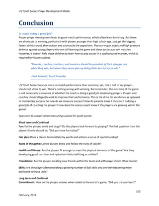 US Youth Soccer Player Development Model

Conclusion
Is coach doing a good job?
Proper player development leads to good match performance, which often leads to victory. But there
are shortcuts to winning, particularly with players younger than high school age. Just get the biggest,
fastest child around, then outrun and outmuscle the opposition. Play run-n-gun attack and high pressure
defense against young players who are still learning the game and those tactics can win matches.
However, it doesn't help those children to learn how to play soccer in a sophisticated manner, which is
required for future success.
“Parents, coaches, teachers, and mentors should be proudest of their charges not
when they win, but when they never give up doing their best to try to win.”
- Karl Ahrendt, Stars’ Founder
US Youth Soccer focuses more on match performance than outcome; yet, this is not to say players
should not strive to win. There's nothing wrong with winning. But remember, the outcome of the game
is not necessarily a measure of whether the coach is doing a good job developing players. Players and
coaches should diligently work to improve their performance. This is the drive for excellence as opposed
to momentary success. So how do we measure success? How do parents know if the coach is doing a
good job of coaching the players? How does the novice coach know if the players are growing within the
game?
Questions to answer when measuring success for youth soccer:
Short term and Continual
Fun: Do the players smile and laugh? Do the players look forward to playing? The first question from the
player's family should be, "Did you have fun today?"
Fair play: Does a player demonstrate by words and actions a sense of sportsmanship?
Rules of the game: Do the players know and follow the rules of soccer?
Health and fitness: Are the players fit enough to meet the physical demands of the game? Are they
developing good nutrition and hydration habits befitting an athlete?
Friendships: Are the players creating new friends within the team and with players from other teams?
Skills: Are the players demonstrating a growing number of ball skills and are they becoming more
proficient in those skills?
Long term and Continual
Commitment: How do the players answer when asked at the end of a game, "Did you try your best?"
100
February, 2012

 