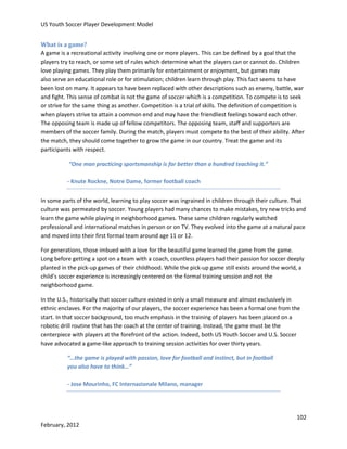 US Youth Soccer Player Development Model
What is a game?
A game is a recreational activity involving one or more players. This can be defined by a goal that the
players try to reach, or some set of rules which determine what the players can or cannot do. Children
love playing games. They play them primarily for entertainment or enjoyment, but games may
also serve an educational role or for stimulation; children learn through play. This fact seems to have
been lost on many. It appears to have been replaced with other descriptions such as enemy, battle, war
and fight. This sense of combat is not the game of soccer which is a competition. To compete is to seek
or strive for the same thing as another. Competition is a trial of skills. The definition of competition is
when players strive to attain a common end and may have the friendliest feelings toward each other.
The opposing team is made up of fellow competitors. The opposing team, staff and supporters are
members of the soccer family. During the match, players must compete to the best of their ability. After
the match, they should come together to grow the game in our country. Treat the game and its
participants with respect.
“One man practicing sportsmanship is far better than a hundred teaching it.”
- Knute Rockne, Notre Dame, former football coach
In some parts of the world, learning to play soccer was ingrained in children through their culture. That
culture was permeated by soccer. Young players had many chances to make mistakes, try new tricks and
learn the game while playing in neighborhood games. These same children regularly watched
professional and international matches in person or on TV. They evolved into the game at a natural pace
and moved into their first formal team around age 11 or 12.
For generations, those imbued with a love for the beautiful game learned the game from the game.
Long before getting a spot on a team with a coach, countless players had their passion for soccer deeply
planted in the pick-up games of their childhood. While the pick-up game still exists around the world, a
child’s soccer experience is increasingly centered on the formal training session and not the
neighborhood game.
In the U.S., historically that soccer culture existed in only a small measure and almost exclusively in
ethnic enclaves. For the majority of our players, the soccer experience has been a formal one from the
start. In that soccer background, too much emphasis in the training of players has been placed on a
robotic drill routine that has the coach at the center of training. Instead, the game must be the
centerpiece with players at the forefront of the action. Indeed, both US Youth Soccer and U.S. Soccer
have advocated a game-like approach to training session activities for over thirty years.
“…the game is played with passion, love for football and instinct, but in football
you also have to think…”
- Jose Mourinho, FC Internazionale Milano, manager

102
February, 2012

 