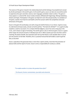 US Youth Soccer Player Development Model
The essence of the game is based in the relationships built and the feelings of accomplishment sensed
by all who participate in the world’s game. As the world’s game, soccer can take one around the world
to experience the sport and other cultures, learn languages and better relate to others. The game in
many aspects is a school of life. Soccer evokes emotions affiliated with beginnings, lifelong relatedness,
dreams and hopes. Participation in the game can help form one’s life and personality. As caretakers of
the game, coaches must have fun and health as the first concern within the competitive and social
dimensions of the game.
Soccer is the game the world plays; one with a long and colorful history on our shores. A game so easy
to understand and easy to play, and yet so hard to perfect, “The Game for All Kids!®”. It is a game to play
anywhere, anytime, by anyone. For a simple child-like ballgame, soccer has come a long way in the
U.S.A., and it shows no signs of retreating. The world’s game is also an American game. Soccer is a game
which repays the amount of work an individual puts into it. When coaches put more into their craft of
coaching, the players benefit. Any seasoned coach will say that theory is only valuable when it can be
put into practice on the field. Therefore, this is a practical manual that will enable a coach to get the
best, at any level.
Soccer, especially at the grassroots level, is more than a sports activity, more than the promotion of
physical skills and the report of scores. Soccer carries a responsibility for society as a whole.

“To enable another is to share the greatest love of all.”
- Tim Russert, former commentator, journalist and columnist

103
February, 2012

 