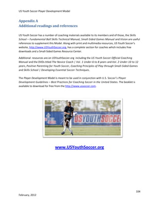 US Youth Soccer Player Development Model

Appendix A
Additional readings and references
US Youth Soccer has a number of coaching materials available to its members and of those, the Skills
School – Fundamental Ball Skills Technical Manual, Small-Sided Games Manual and Vision are useful
references to supplement this Model. Along with print and multimedia resources, US Youth Soccer’s
website, http://www.USYouthSoccer.org, has a complete section for coaches which includes free
downloads and a Small-Sided Games Resource Center.
Additional resources are on USYouthSoccer.org including the US Youth Soccer Official Coaching
Manual and the DVDs titled The Novice Coach | Vol. 1 Under-6 to 8 years and Vol. 2 Under-10 to 12
years, Positive Parenting for Youth Soccer, Coaching Principles of Play through Small-Sided Games
and Skills School | Developing Essential Soccer Techniques.
The Player Development Model is meant to be used in conjunction with U.S. Soccer’s Player
Development Guidelines – Best Practices for Coaching Soccer in the United States. The booklet is
available to download for free from the http://www.ussoccer.com.

www.USYouthSoccer.org

104
February, 2012

 