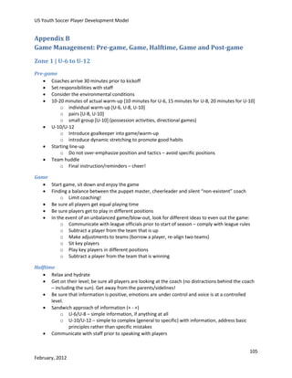 US Youth Soccer Player Development Model

Appendix B
Game Management: Pre-game, Game, Halftime, Game and Post-game
Zone 1 | U-6 to U-12
Pre-game
 Coaches arrive 30 minutes prior to kickoff
 Set responsibilities with staff
 Consider the environmental conditions
 10-20 minutes of actual warm-up [10 minutes for U-6, 15 minutes for U-8, 20 minutes for U-10]
o individual warm-up [U-6, U-8, U-10]
o pairs [U-8, U-10]
o small group [U-10] (possession activities, directional games)
 U-10/U-12
o Introduce goalkeeper into game/warm-up
o introduce dynamic stretching to promote good habits
 Starting line-up
o Do not over-emphasize position and tactics – avoid specific positions
 Team huddle
o Final instruction/reminders – cheer!
Game
 Start game, sit down and enjoy the game
 Finding a balance between the puppet master, cheerleader and silent “non-existent” coach
o Limit coaching!
 Be sure all players get equal playing time
 Be sure players get to play in different positions
 In the event of an unbalanced game/blow-out, look for different ideas to even out the game:
o Communicate with league officials prior to start of season – comply with league rules
o Subtract a player from the team that is up
o Make adjustments to teams (borrow a player, re-align two teams)
o Sit key players
o Play key players in different positions
o Subtract a player from the team that is winning
Halftime
 Relax and hydrate
 Get on their level; be sure all players are looking at the coach (no distractions behind the coach
– including the sun). Get away from the parents/sidelines!
 Be sure that information is positive, emotions are under control and voice is at a controlled
level.
 Sandwich approach of information (+ - +)
o U-6/U-8 – simple information, if anything at all
o U-10/U-12 – simple to complex (general to specific) with information, address basic
principles rather than specific mistakes
 Communicate with staff prior to speaking with players
105
February, 2012

 