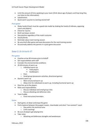 US Youth Soccer Player Development Model




Limit the amount of time speaking to your team (think about age of players and how long they
can listen to the information)
Substitutions
Quick warm-up prior to starting second half

Post-game
 Shake hands (Coach must be a good role model by shaking the hands of referees, opposing
coach and players)
 Check for injuries
 Brief cool-down stretch
 Stay positive regardless of the match outcome
 Snacks/drinks
 Reminder about next training session
 Be very brief after game and save discussions for the next training session
 Occasionally address the parents in a post-game discussion

Zone 2 | U-14 to U-17
Pre-game
 Coaches arrive 40 minutes prior to kickoff
 Set responsibilities with staff
 Consider the environmental conditions
 20-30 minutes of warm-up
o Individual warm-up
 Field players
 Goalkeepers
o Pairs
o Small group (possession activities, directional games)
 Dynamic warm-up
o More structured warm-up
o Allow time for individuals to warm-up, including functional warm-up
 Give line-up to the players
 Roles and responsibilities
o Discuss individual and small group roles
o Discuss attacking and defensive roles
 Team huddle
o Final instruction/reminders
Game
 Start game, sit down and enjoy the game
 Find a balance between the puppet master, cheerleader and silent “non-existent” coach
o Stay within the technical area
o Limit coaching!
 Be sure all players get playing time
 Take notes
o Attacking and defensive strengths and weaknesses
106
February, 2012

 